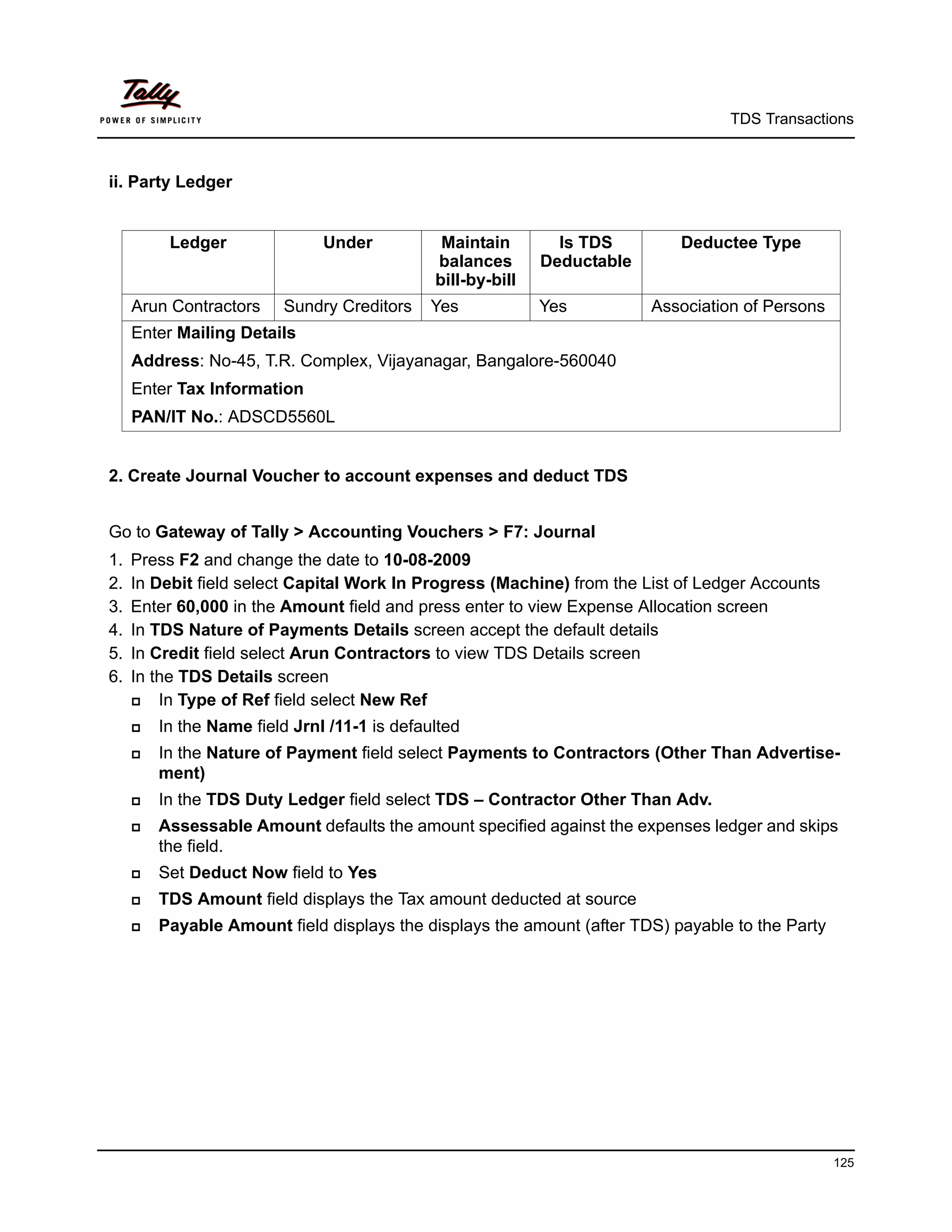 TDS Transactions



ii. Party Ledger


          Ledger               Under           Maintain        Is TDS        Deductee Type
                                              balances       Deductable
                                              bill-by-bill
     Arun Contractors     Sundry Creditors    Yes            Yes          Association of Persons
     Enter Mailing Details
     Address: No-45, T.R. Complex, Vijayanagar, Bangalore-560040
     Enter Tax Information
     PAN/IT No.: ADSCD5560L


2. Create Journal Voucher to account expenses and deduct TDS


Go to Gateway of Tally > Accounting Vouchers > F7: Journal
1.   Press F2 and change the date to 10-08-2009
2.   In Debit field select Capital Work In Progress (Machine) from the List of Ledger Accounts
3.   Enter 60,000 in the Amount field and press enter to view Expense Allocation screen
4.   In TDS Nature of Payments Details screen accept the default details
5.   In Credit field select Arun Contractors to view TDS Details screen
6.   In the TDS Details screen
        In Type of Ref field select New Ref
        In the Name field Jrnl /11-1 is defaulted
        In the Nature of Payment field select Payments to Contractors (Other Than Advertise-
         ment)
        In the TDS Duty Ledger field select TDS – Contractor Other Than Adv.
        Assessable Amount defaults the amount specified against the expenses ledger and skips
         the field.
        Set Deduct Now field to Yes
        TDS Amount field displays the Tax amount deducted at source
        Payable Amount field displays the displays the amount (after TDS) payable to the Party




                                                                                                   125
 