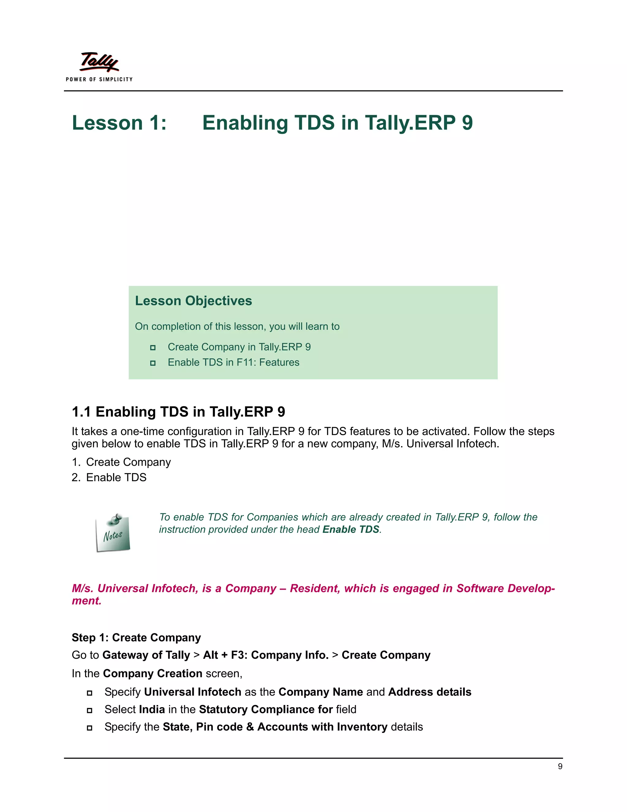 Lesson 1:                    Enabling TDS in Tally.ERP 9




             Lesson Objectives
             On completion of this lesson, you will learn to

                    Create Company in Tally.ERP 9
                    Enable TDS in F11: Features



1.1 Enabling TDS in Tally.ERP 9
It takes a one-time configuration in Tally.ERP 9 for TDS features to be activated. Follow the steps
given below to enable TDS in Tally.ERP 9 for a new company, M/s. Universal Infotech.
1. Create Company
2. Enable TDS


                    To enable TDS for Companies which are already created in Tally.ERP 9, follow the
                    instruction provided under the head Enable TDS.




M/s. Universal Infotech, is a Company – Resident, which is engaged in Software Develop-
ment.


Step 1: Create Company
Go to Gateway of Tally > Alt + F3: Company Info. > Create Company
In the Company Creation screen,
      Specify Universal Infotech as the Company Name and Address details
      Select India in the Statutory Compliance for field
      Specify the State, Pin code & Accounts with Inventory details


                                                                                                       9
 
