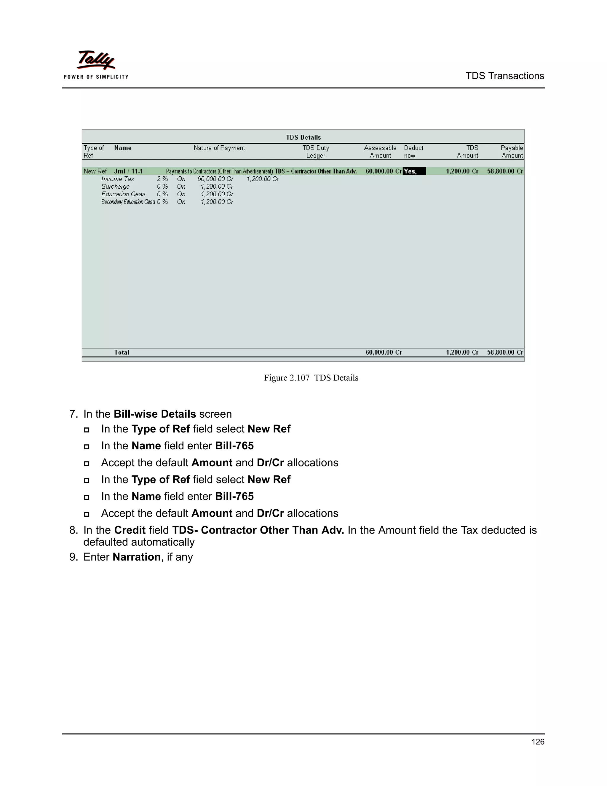 TDS Transactions




                                         Figure 2.107 TDS Details



7. In the Bill-wise Details screen
      In the Type of Ref field select New Ref
     In the Name field enter Bill-765
     Accept the default Amount and Dr/Cr allocations
     In the Type of Ref field select New Ref
     In the Name field enter Bill-765
     Accept the default Amount and Dr/Cr allocations
8. In the Credit field TDS- Contractor Other Than Adv. In the Amount field the Tax deducted is
   defaulted automatically
9. Enter Narration, if any




                                                                                            126
 