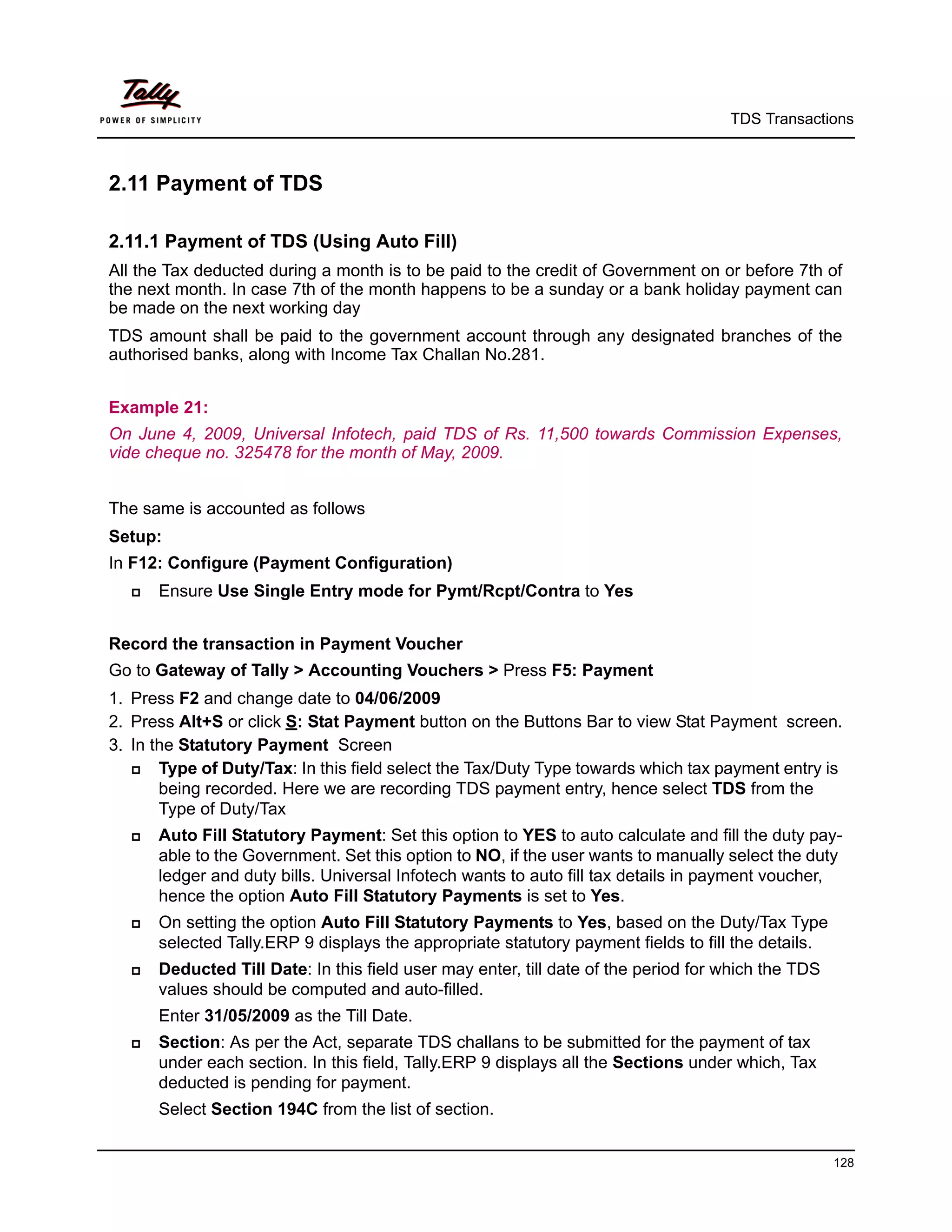 TDS Transactions



2.11 Payment of TDS

2.11.1 Payment of TDS (Using Auto Fill)
All the Tax deducted during a month is to be paid to the credit of Government on or before 7th of
the next month. In case 7th of the month happens to be a sunday or a bank holiday payment can
be made on the next working day
TDS amount shall be paid to the government account through any designated branches of the
authorised banks, along with Income Tax Challan No.281.


Example 21:
On June 4, 2009, Universal Infotech, paid TDS of Rs. 11,500 towards Commission Expenses,
vide cheque no. 325478 for the month of May, 2009.


The same is accounted as follows
Setup:
In F12: Configure (Payment Configuration)
     Ensure Use Single Entry mode for Pymt/Rcpt/Contra to Yes


Record the transaction in Payment Voucher
Go to Gateway of Tally > Accounting Vouchers > Press F5: Payment
1. Press F2 and change date to 04/06/2009
2. Press Alt+S or click S: Stat Payment button on the Buttons Bar to view Stat Payment screen.
3. In the Statutory Payment Screen
      Type of Duty/Tax: In this field select the Tax/Duty Type towards which tax payment entry is
       being recorded. Here we are recording TDS payment entry, hence select TDS from the
       Type of Duty/Tax
     Auto Fill Statutory Payment: Set this option to YES to auto calculate and fill the duty pay-
      able to the Government. Set this option to NO, if the user wants to manually select the duty
      ledger and duty bills. Universal Infotech wants to auto fill tax details in payment voucher,
      hence the option Auto Fill Statutory Payments is set to Yes.
     On setting the option Auto Fill Statutory Payments to Yes, based on the Duty/Tax Type
      selected Tally.ERP 9 displays the appropriate statutory payment fields to fill the details.
     Deducted Till Date: In this field user may enter, till date of the period for which the TDS
      values should be computed and auto-filled.
      Enter 31/05/2009 as the Till Date.
     Section: As per the Act, separate TDS challans to be submitted for the payment of tax
      under each section. In this field, Tally.ERP 9 displays all the Sections under which, Tax
      deducted is pending for payment.
      Select Section 194C from the list of section.


                                                                                                    128
 