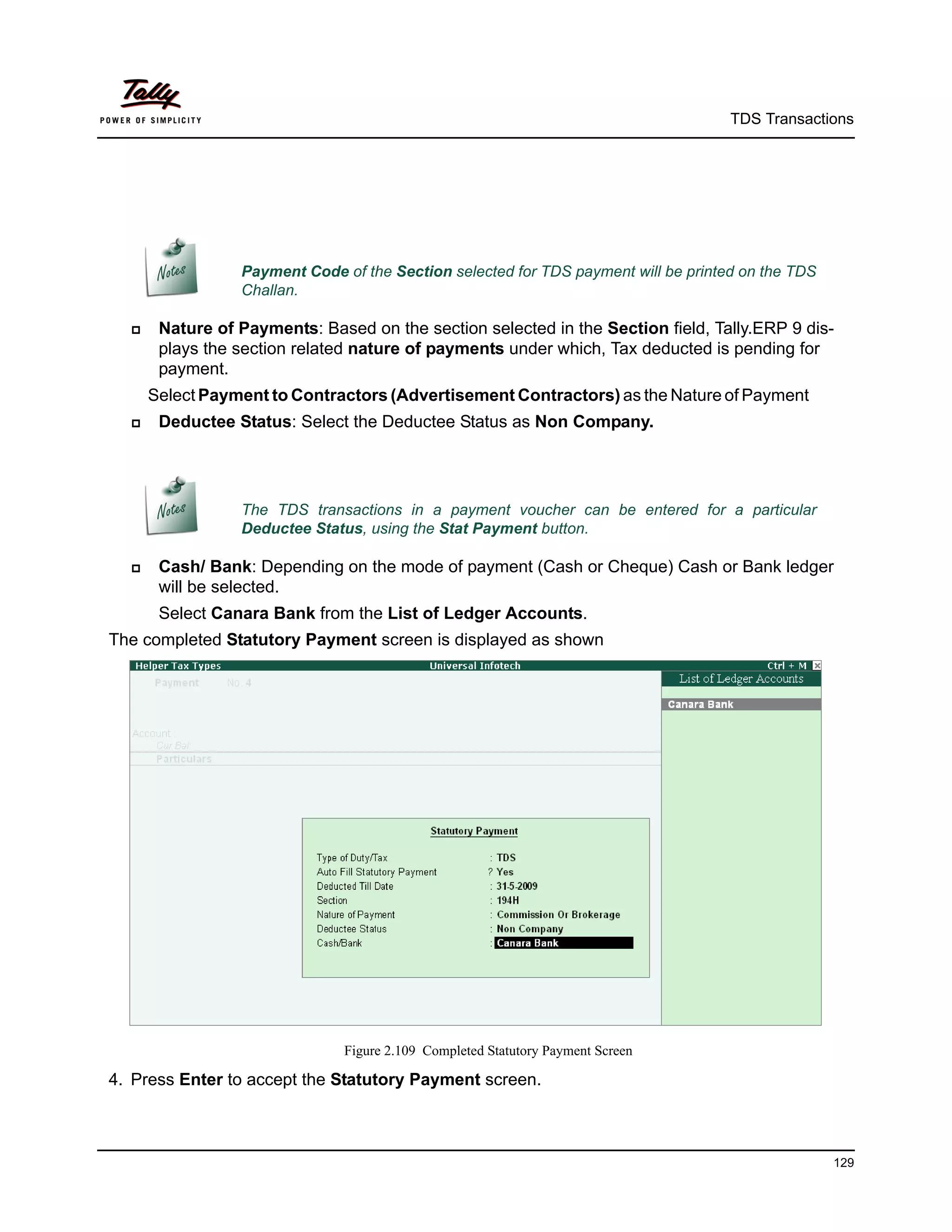 TDS Transactions




                 Payment Code of the Section selected for TDS payment will be printed on the TDS
                 Challan.

      Nature of Payments: Based on the section selected in the Section field, Tally.ERP 9 dis-
       plays the section related nature of payments under which, Tax deducted is pending for
       payment.
      Select Payment to Contractors (Advertisement Contractors) as the Nature of Payment
      Deductee Status: Select the Deductee Status as Non Company.




                 The TDS transactions in a payment voucher can be entered for a particular
                 Deductee Status, using the Stat Payment button.

      Cash/ Bank: Depending on the mode of payment (Cash or Cheque) Cash or Bank ledger
       will be selected.
       Select Canara Bank from the List of Ledger Accounts.
The completed Statutory Payment screen is displayed as shown




                               Figure 2.109 Completed Statutory Payment Screen

4. Press Enter to accept the Statutory Payment screen.



                                                                                                   129
 