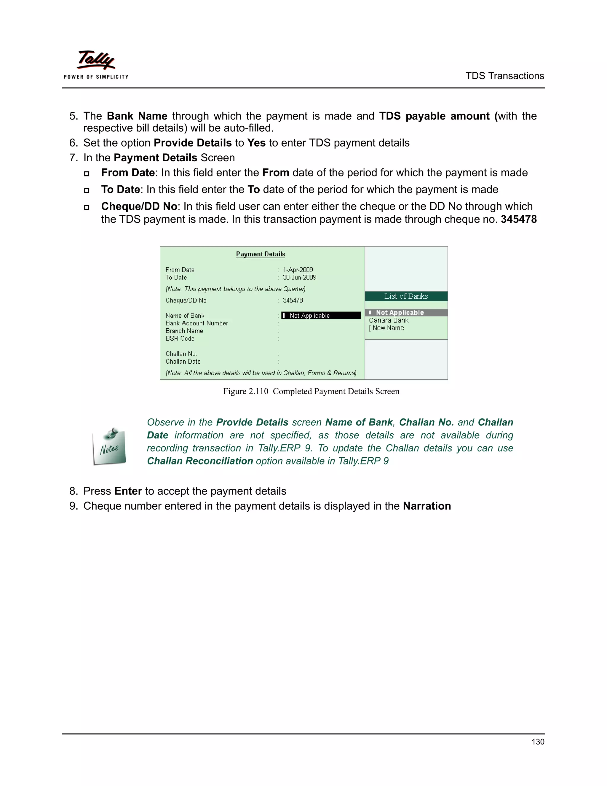 TDS Transactions



5. The Bank Name through which the payment is made and TDS payable amount (with the
   respective bill details) will be auto-filled.
6. Set the option Provide Details to Yes to enter TDS payment details
7. In the Payment Details Screen
      From Date: In this field enter the From date of the period for which the payment is made
     To Date: In this field enter the To date of the period for which the payment is made
     Cheque/DD No: In this field user can enter either the cheque or the DD No through which
      the TDS payment is made. In this transaction payment is made through cheque no. 345478




                               Figure 2.110 Completed Payment Details Screen


               Observe in the Provide Details screen Name of Bank, Challan No. and Challan
               Date information are not specified, as those details are not available during
               recording transaction in Tally.ERP 9. To update the Challan details you can use
               Challan Reconciliation option available in Tally.ERP 9


8. Press Enter to accept the payment details
9. Cheque number entered in the payment details is displayed in the Narration




                                                                                                 130
 
