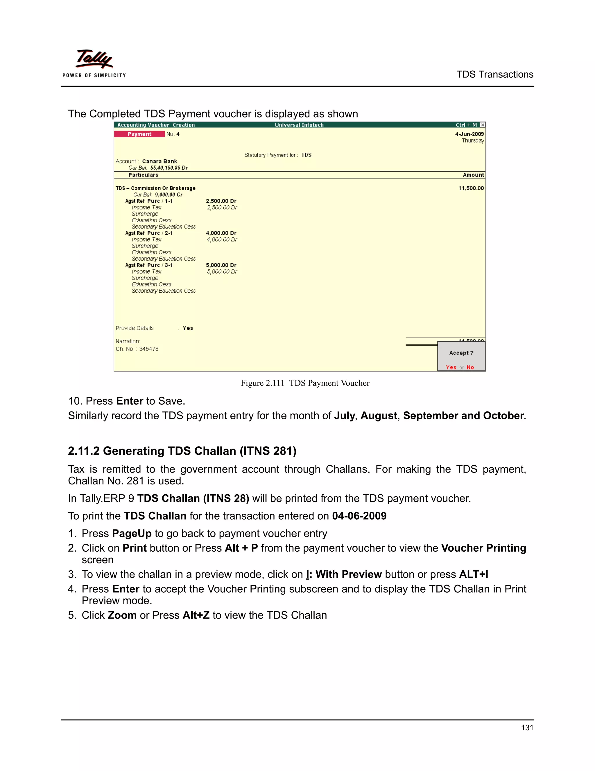 TDS Transactions



The Completed TDS Payment voucher is displayed as shown




                                   Figure 2.111 TDS Payment Voucher

10. Press Enter to Save.
Similarly record the TDS payment entry for the month of July, August, September and October.


2.11.2 Generating TDS Challan (ITNS 281)
Tax is remitted to the government account through Challans. For making the TDS payment,
Challan No. 281 is used.
In Tally.ERP 9 TDS Challan (ITNS 28) will be printed from the TDS payment voucher.
To print the TDS Challan for the transaction entered on 04-06-2009
1. Press PageUp to go back to payment voucher entry
2. Click on Print button or Press Alt + P from the payment voucher to view the Voucher Printing
   screen
3. To view the challan in a preview mode, click on I: With Preview button or press ALT+I
4. Press Enter to accept the Voucher Printing subscreen and to display the TDS Challan in Print
   Preview mode.
5. Click Zoom or Press Alt+Z to view the TDS Challan




                                                                                             131
 