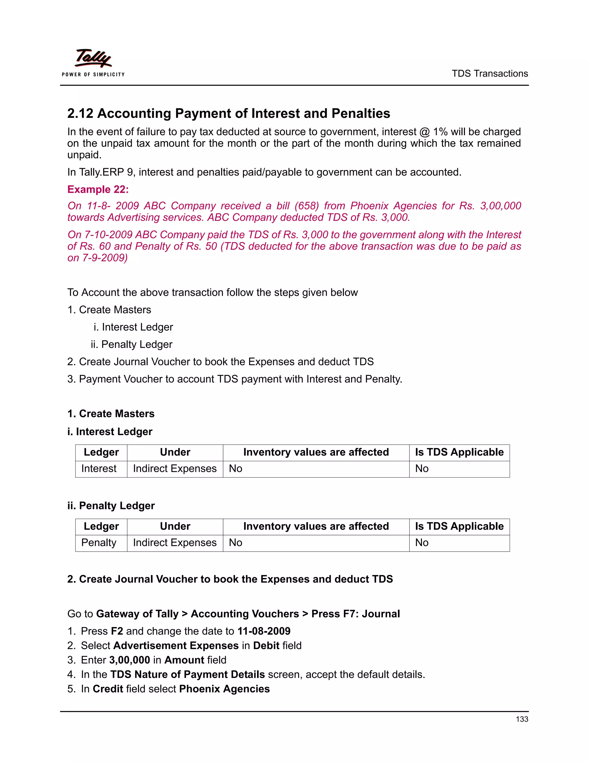 TDS Transactions



2.12 Accounting Payment of Interest and Penalties
In the event of failure to pay tax deducted at source to government, interest @ 1% will be charged
on the unpaid tax amount for the month or the part of the month during which the tax remained
unpaid.
In Tally.ERP 9, interest and penalties paid/payable to government can be accounted.
Example 22:
On 11-8- 2009 ABC Company received a bill (658) from Phoenix Agencies for Rs. 3,00,000
towards Advertising services. ABC Company deducted TDS of Rs. 3,000.
On 7-10-2009 ABC Company paid the TDS of Rs. 3,000 to the government along with the Interest
of Rs. 60 and Penalty of Rs. 50 (TDS deducted for the above transaction was due to be paid as
on 7-9-2009)


To Account the above transaction follow the steps given below
1. Create Masters
       i. Interest Ledger
       ii. Penalty Ledger
2. Create Journal Voucher to book the Expenses and deduct TDS
3. Payment Voucher to account TDS payment with Interest and Penalty.


1. Create Masters
i. Interest Ledger
     Ledger           Under              Inventory values are affected     Is TDS Applicable
     Interest   Indirect Expenses   No                                     No


ii. Penalty Ledger
     Ledger           Under              Inventory values are affected     Is TDS Applicable
     Penalty    Indirect Expenses   No                                     No


2. Create Journal Voucher to book the Expenses and deduct TDS


Go to Gateway of Tally > Accounting Vouchers > Press F7: Journal
1.   Press F2 and change the date to 11-08-2009
2.   Select Advertisement Expenses in Debit field
3.   Enter 3,00,000 in Amount field
4.   In the TDS Nature of Payment Details screen, accept the default details.
5.   In Credit field select Phoenix Agencies

                                                                                                133
 