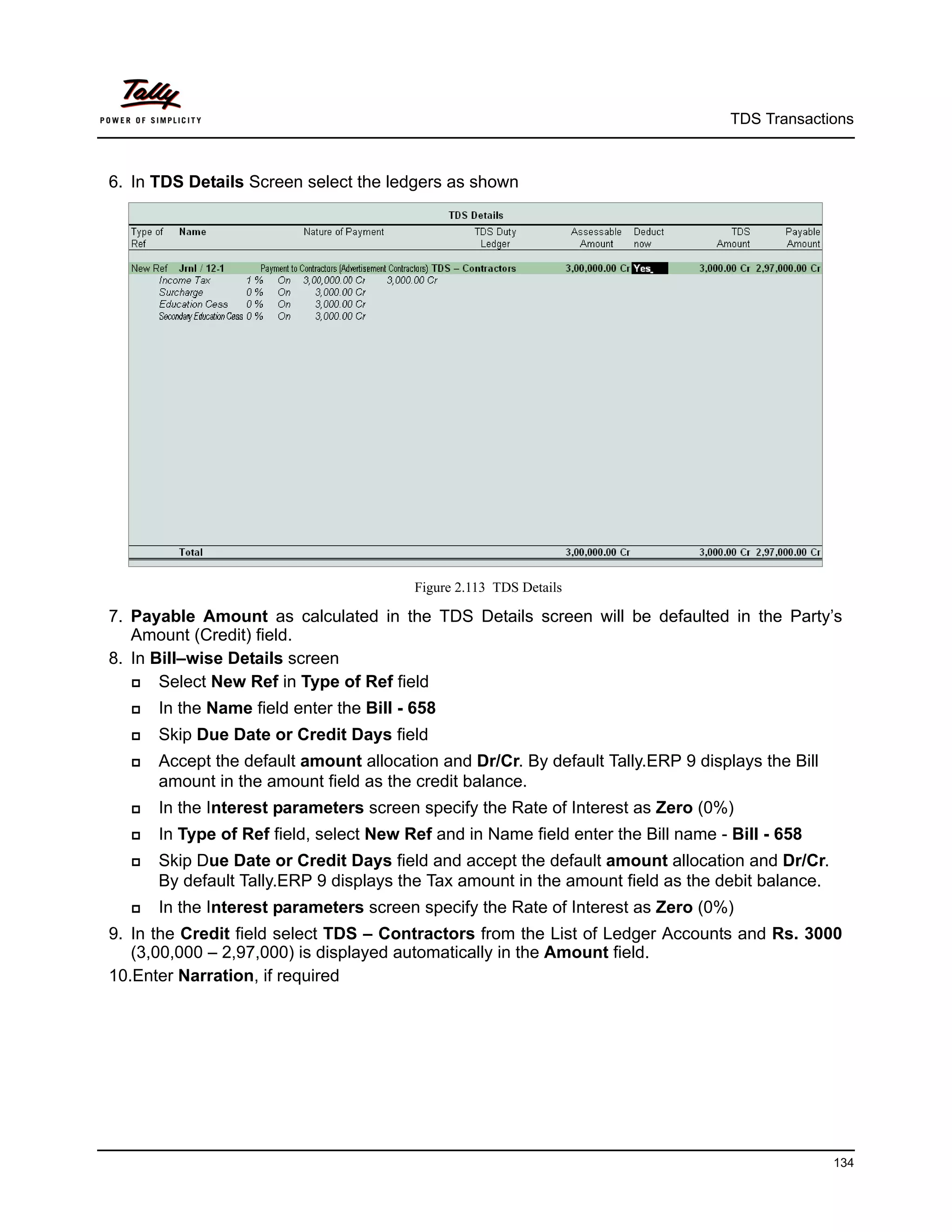 TDS Transactions



6. In TDS Details Screen select the ledgers as shown




                                         Figure 2.113 TDS Details

7. Payable Amount as calculated in the TDS Details screen will be defaulted in the Party’s
   Amount (Credit) field.
8. In Bill–wise Details screen
      Select New Ref in Type of Ref field
     In the Name field enter the Bill - 658
     Skip Due Date or Credit Days field
     Accept the default amount allocation and Dr/Cr. By default Tally.ERP 9 displays the Bill
      amount in the amount field as the credit balance.
     In the Interest parameters screen specify the Rate of Interest as Zero (0%)
     In Type of Ref field, select New Ref and in Name field enter the Bill name - Bill - 658
     Skip Due Date or Credit Days field and accept the default amount allocation and Dr/Cr.
      By default Tally.ERP 9 displays the Tax amount in the amount field as the debit balance.
     In the Interest parameters screen specify the Rate of Interest as Zero (0%)
9. In the Credit field select TDS – Contractors from the List of Ledger Accounts and Rs. 3000
   (3,00,000 – 2,97,000) is displayed automatically in the Amount field.
10.Enter Narration, if required




                                                                                                 134
 