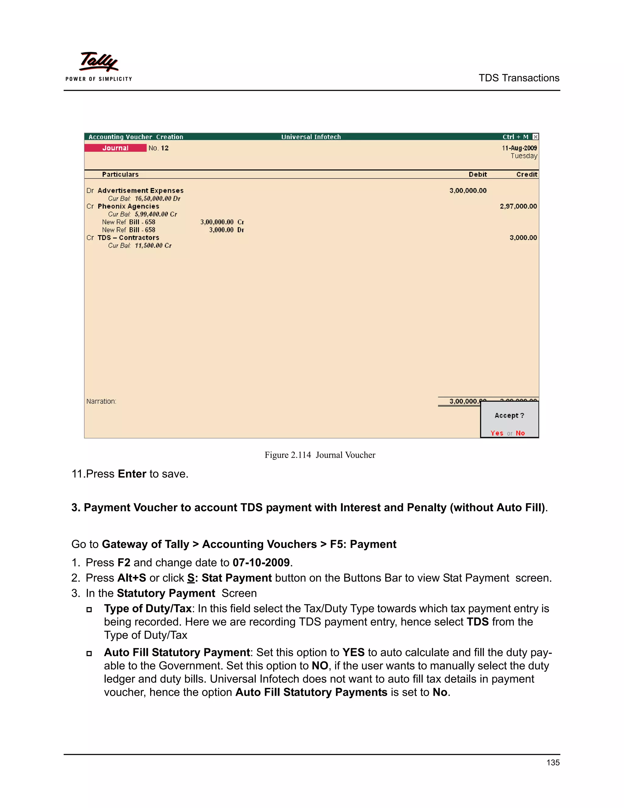 TDS Transactions




                                       Figure 2.114 Journal Voucher

11.Press Enter to save.


3. Payment Voucher to account TDS payment with Interest and Penalty (without Auto Fill).


Go to Gateway of Tally > Accounting Vouchers > F5: Payment
1. Press F2 and change date to 07-10-2009.
2. Press Alt+S or click S: Stat Payment button on the Buttons Bar to view Stat Payment screen.
3. In the Statutory Payment Screen
      Type of Duty/Tax: In this field select the Tax/Duty Type towards which tax payment entry is
       being recorded. Here we are recording TDS payment entry, hence select TDS from the
       Type of Duty/Tax
     Auto Fill Statutory Payment: Set this option to YES to auto calculate and fill the duty pay-
      able to the Government. Set this option to NO, if the user wants to manually select the duty
      ledger and duty bills. Universal Infotech does not want to auto fill tax details in payment
      voucher, hence the option Auto Fill Statutory Payments is set to No.




                                                                                                135
 