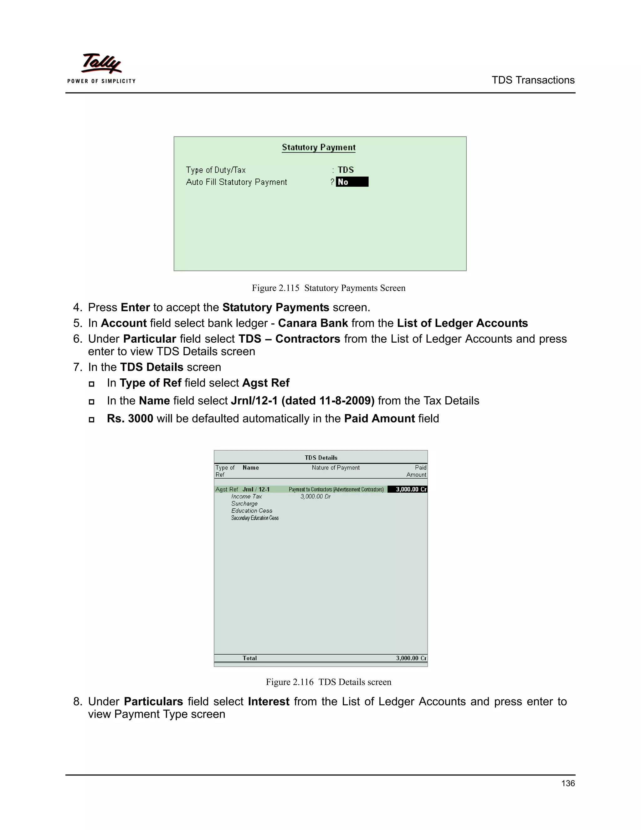 TDS Transactions




                                  Figure 2.115 Statutory Payments Screen

4. Press Enter to accept the Statutory Payments screen.
5. In Account field select bank ledger - Canara Bank from the List of Ledger Accounts
6. Under Particular field select TDS – Contractors from the List of Ledger Accounts and press
   enter to view TDS Details screen
7. In the TDS Details screen
      In Type of Ref field select Agst Ref
     In the Name field select Jrnl/12-1 (dated 11-8-2009) from the Tax Details
     Rs. 3000 will be defaulted automatically in the Paid Amount field




                                     Figure 2.116 TDS Details screen

8. Under Particulars field select Interest from the List of Ledger Accounts and press enter to
   view Payment Type screen




                                                                                               136
 