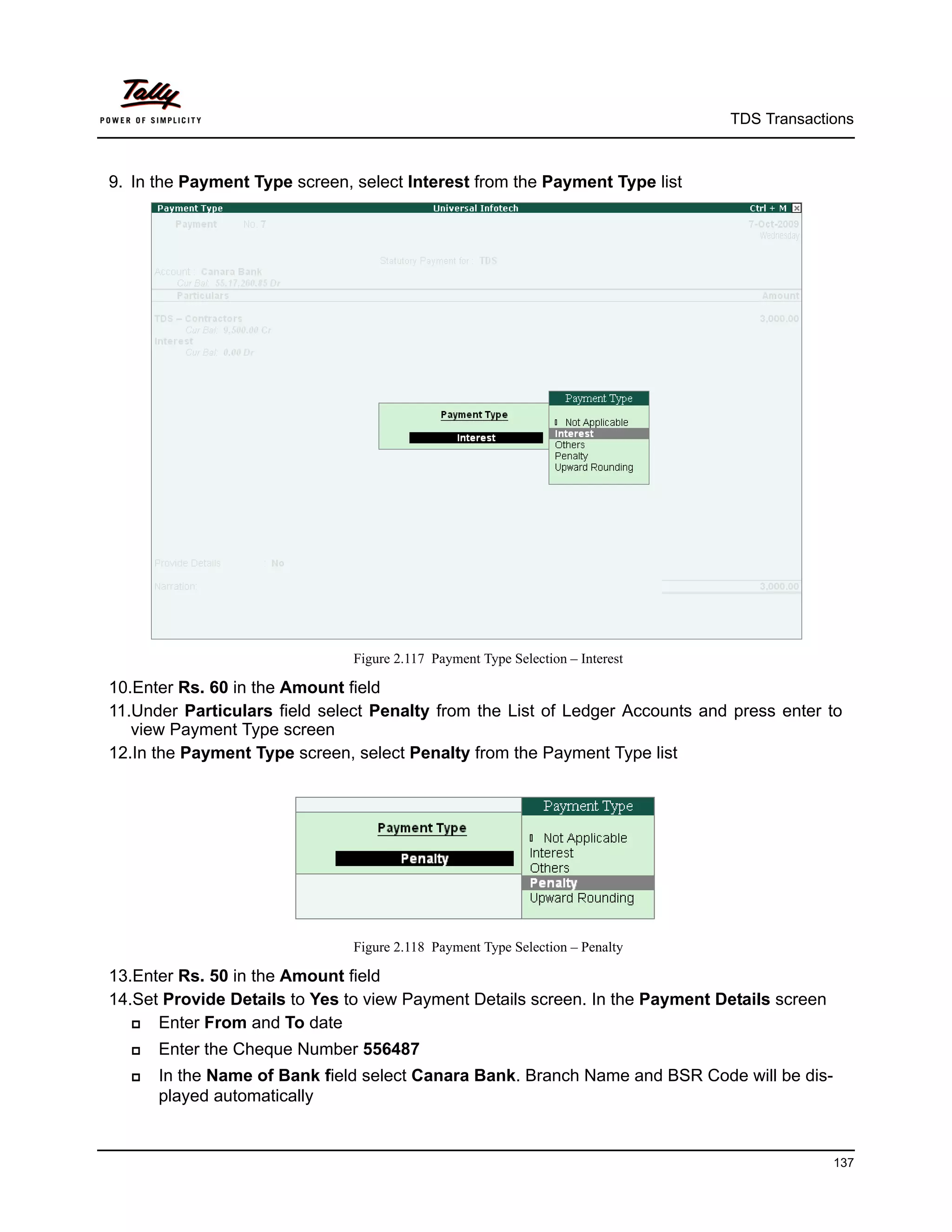 TDS Transactions



9. In the Payment Type screen, select Interest from the Payment Type list




                               Figure 2.117 Payment Type Selection – Interest

10.Enter Rs. 60 in the Amount field
11.Under Particulars field select Penalty from the List of Ledger Accounts and press enter to
   view Payment Type screen
12.In the Payment Type screen, select Penalty from the Payment Type list




                               Figure 2.118 Payment Type Selection – Penalty

13.Enter Rs. 50 in the Amount field
14.Set Provide Details to Yes to view Payment Details screen. In the Payment Details screen
     Enter From and To date
     Enter the Cheque Number 556487
     In the Name of Bank field select Canara Bank. Branch Name and BSR Code will be dis-
      played automatically


                                                                                              137
 