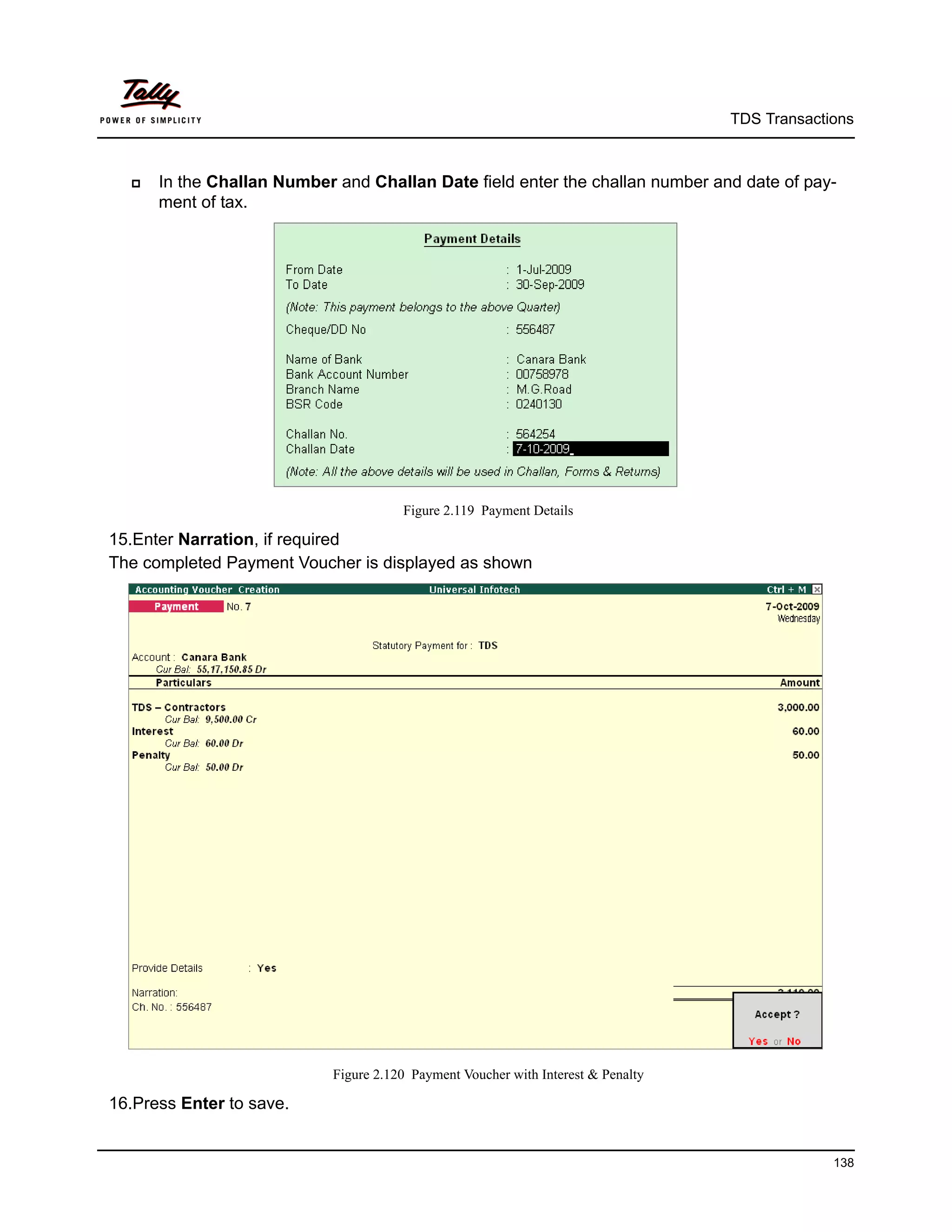 TDS Transactions



     In the Challan Number and Challan Date field enter the challan number and date of pay-
      ment of tax.




                                       Figure 2.119 Payment Details

15.Enter Narration, if required
The completed Payment Voucher is displayed as shown




                            Figure 2.120 Payment Voucher with Interest & Penalty

16.Press Enter to save.


                                                                                                138
 
