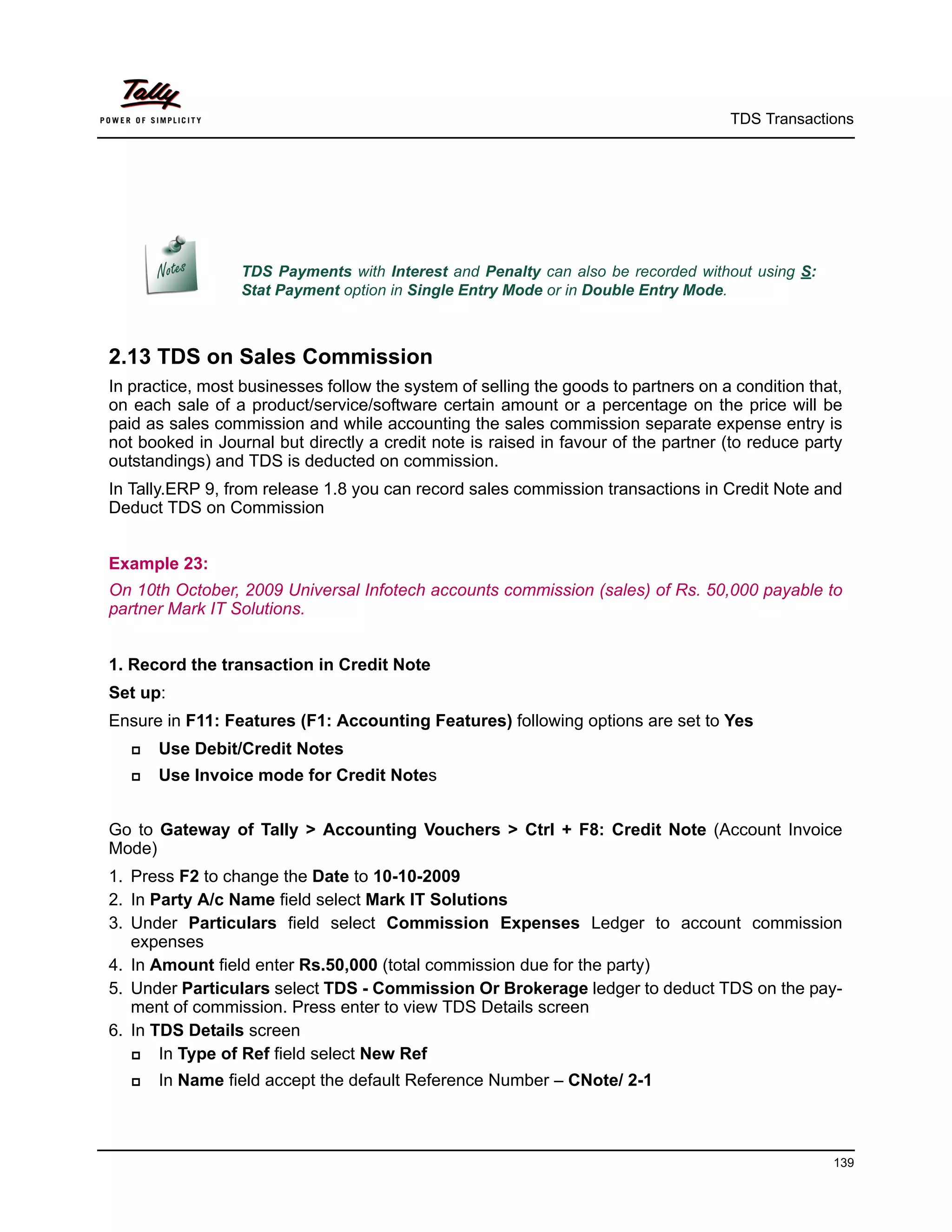TDS Transactions




                  TDS Payments with Interest and Penalty can also be recorded without using S:
                  Stat Payment option in Single Entry Mode or in Double Entry Mode.



2.13 TDS on Sales Commission
In practice, most businesses follow the system of selling the goods to partners on a condition that,
on each sale of a product/service/software certain amount or a percentage on the price will be
paid as sales commission and while accounting the sales commission separate expense entry is
not booked in Journal but directly a credit note is raised in favour of the partner (to reduce party
outstandings) and TDS is deducted on commission.
In Tally.ERP 9, from release 1.8 you can record sales commission transactions in Credit Note and
Deduct TDS on Commission


Example 23:
On 10th October, 2009 Universal Infotech accounts commission (sales) of Rs. 50,000 payable to
partner Mark IT Solutions.


1. Record the transaction in Credit Note
Set up:
Ensure in F11: Features (F1: Accounting Features) following options are set to Yes
      Use Debit/Credit Notes
      Use Invoice mode for Credit Notes


Go to Gateway of Tally > Accounting Vouchers > Ctrl + F8: Credit Note (Account Invoice
Mode)
1. Press F2 to change the Date to 10-10-2009
2. In Party A/c Name field select Mark IT Solutions
3. Under Particulars field select Commission Expenses Ledger to account commission
   expenses
4. In Amount field enter Rs.50,000 (total commission due for the party)
5. Under Particulars select TDS - Commission Or Brokerage ledger to deduct TDS on the pay-
   ment of commission. Press enter to view TDS Details screen
6. In TDS Details screen
      In Type of Ref field select New Ref
      In Name field accept the default Reference Number – CNote/ 2-1



                                                                                                  139
 