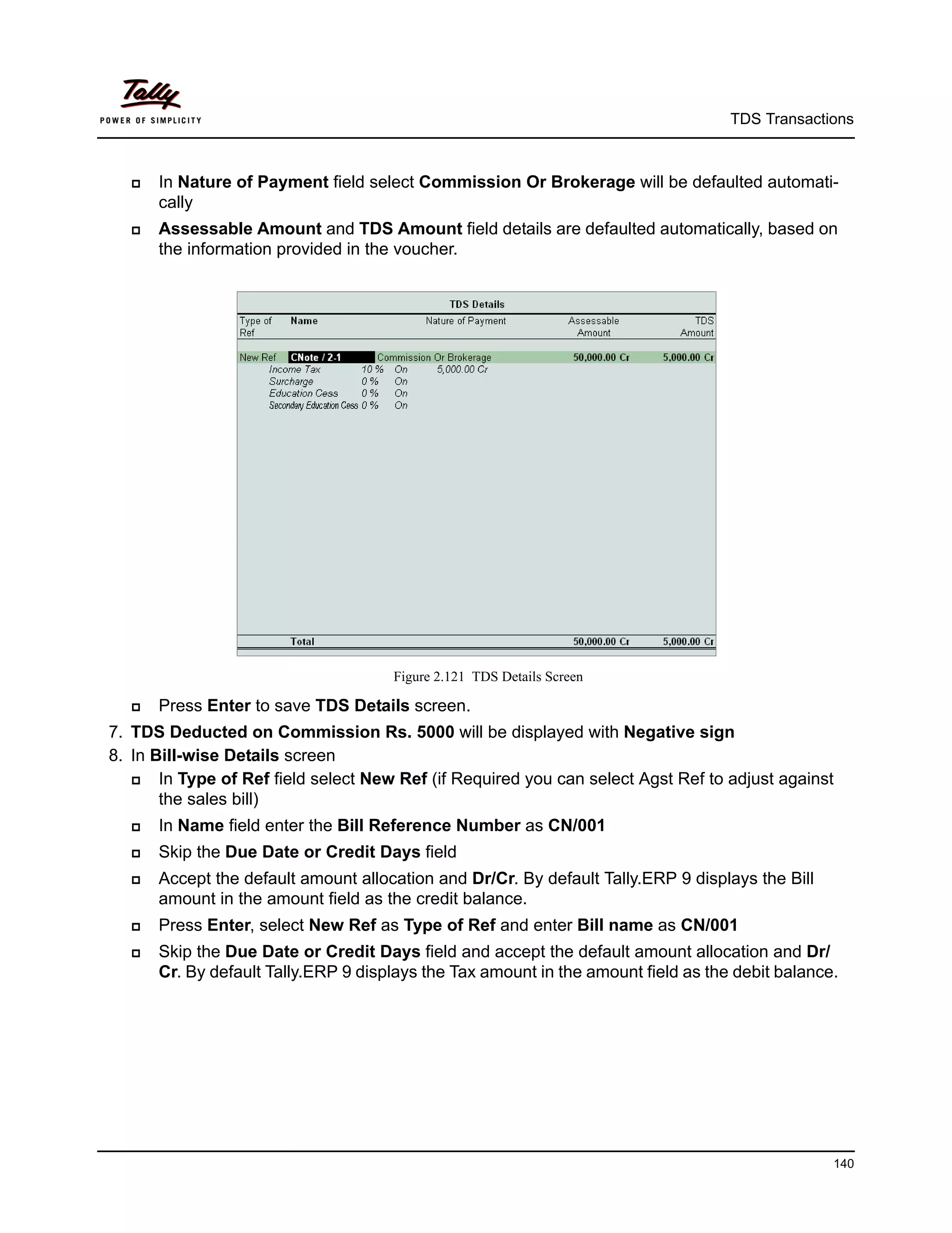 TDS Transactions



     In Nature of Payment field select Commission Or Brokerage will be defaulted automati-
      cally
     Assessable Amount and TDS Amount field details are defaulted automatically, based on
      the information provided in the voucher.




                                      Figure 2.121 TDS Details Screen

     Press Enter to save TDS Details screen.
7. TDS Deducted on Commission Rs. 5000 will be displayed with Negative sign
8. In Bill-wise Details screen
      In Type of Ref field select New Ref (if Required you can select Agst Ref to adjust against
       the sales bill)
     In Name field enter the Bill Reference Number as CN/001
     Skip the Due Date or Credit Days field
     Accept the default amount allocation and Dr/Cr. By default Tally.ERP 9 displays the Bill
      amount in the amount field as the credit balance.
     Press Enter, select New Ref as Type of Ref and enter Bill name as CN/001
     Skip the Due Date or Credit Days field and accept the default amount allocation and Dr/
      Cr. By default Tally.ERP 9 displays the Tax amount in the amount field as the debit balance.




                                                                                                 140
 