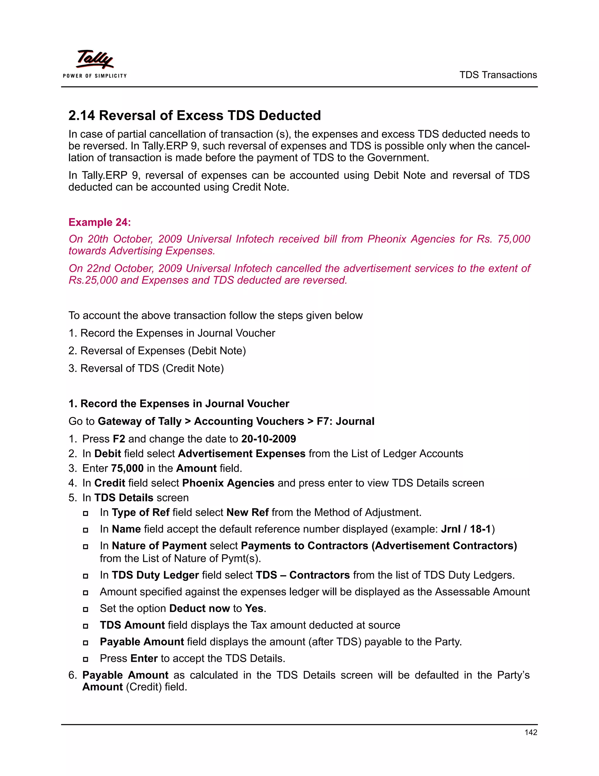 TDS Transactions



2.14 Reversal of Excess TDS Deducted
In case of partial cancellation of transaction (s), the expenses and excess TDS deducted needs to
be reversed. In Tally.ERP 9, such reversal of expenses and TDS is possible only when the cancel-
lation of transaction is made before the payment of TDS to the Government.
In Tally.ERP 9, reversal of expenses can be accounted using Debit Note and reversal of TDS
deducted can be accounted using Credit Note.


Example 24:
On 20th October, 2009 Universal Infotech received bill from Pheonix Agencies for Rs. 75,000
towards Advertising Expenses.
On 22nd October, 2009 Universal Infotech cancelled the advertisement services to the extent of
Rs.25,000 and Expenses and TDS deducted are reversed.


To account the above transaction follow the steps given below
1. Record the Expenses in Journal Voucher
2. Reversal of Expenses (Debit Note)
3. Reversal of TDS (Credit Note)


1. Record the Expenses in Journal Voucher
Go to Gateway of Tally > Accounting Vouchers > F7: Journal
1.   Press F2 and change the date to 20-10-2009
2.   In Debit field select Advertisement Expenses from the List of Ledger Accounts
3.   Enter 75,000 in the Amount field.
4.   In Credit field select Phoenix Agencies and press enter to view TDS Details screen
5.   In TDS Details screen
        In Type of Ref field select New Ref from the Method of Adjustment.
        In Name field accept the default reference number displayed (example: Jrnl / 18-1)
        In Nature of Payment select Payments to Contractors (Advertisement Contractors)
         from the List of Nature of Pymt(s).
        In TDS Duty Ledger field select TDS – Contractors from the list of TDS Duty Ledgers.
        Amount specified against the expenses ledger will be displayed as the Assessable Amount
        Set the option Deduct now to Yes.
        TDS Amount field displays the Tax amount deducted at source
        Payable Amount field displays the amount (after TDS) payable to the Party.
        Press Enter to accept the TDS Details.
6. Payable Amount as calculated in the TDS Details screen will be defaulted in the Party’s
   Amount (Credit) field.



                                                                                                142
 