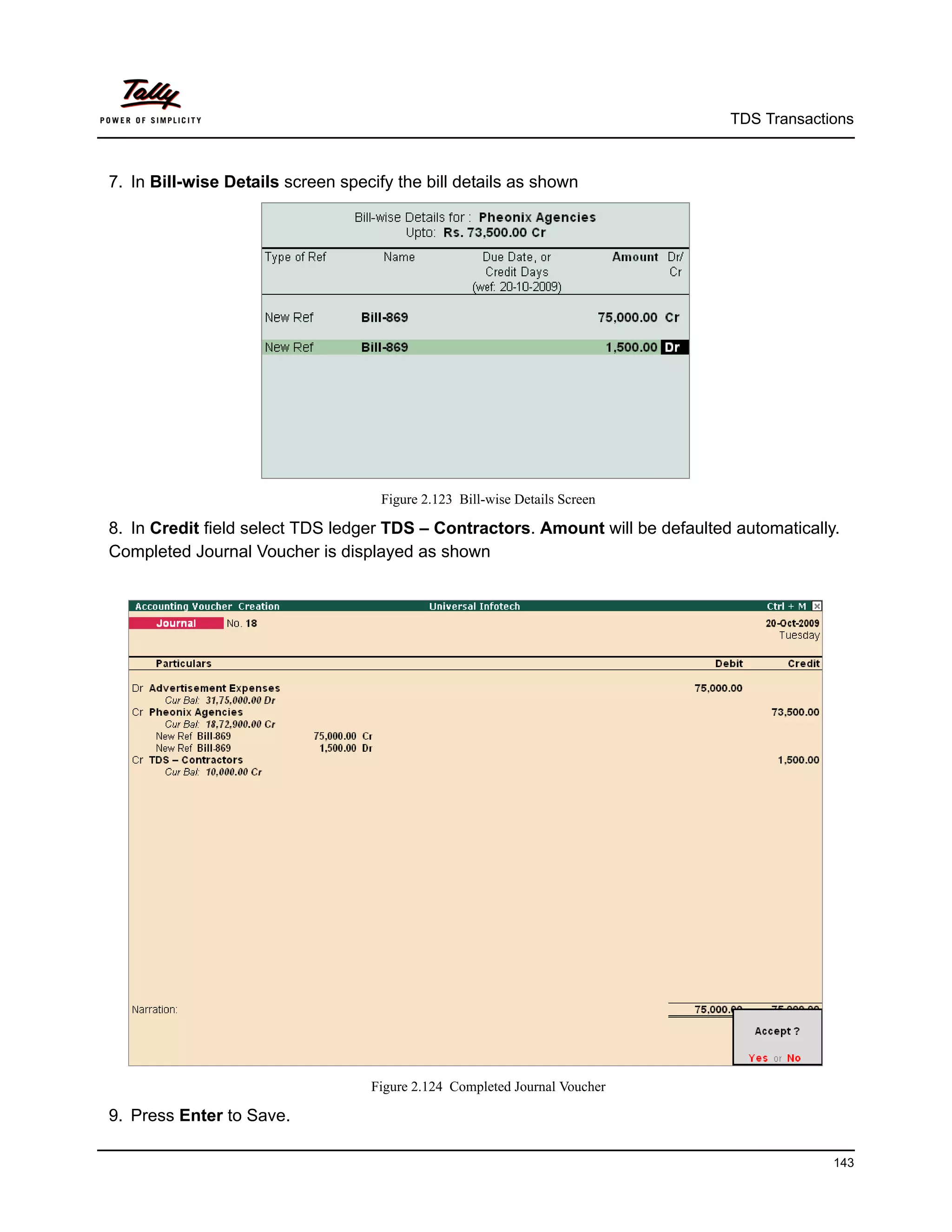 TDS Transactions



7. In Bill-wise Details screen specify the bill details as shown




                                     Figure 2.123 Bill-wise Details Screen

8. In Credit field select TDS ledger TDS – Contractors. Amount will be defaulted automatically.
Completed Journal Voucher is displayed as shown




                                   Figure 2.124 Completed Journal Voucher

9. Press Enter to Save.

                                                                                              143
 