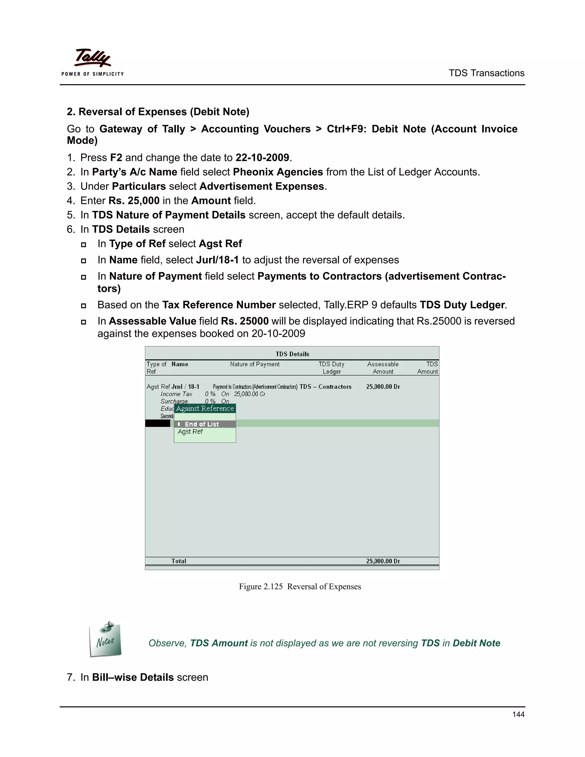 TDS Transactions



2. Reversal of Expenses (Debit Note)
Go to Gateway of Tally > Accounting Vouchers > Ctrl+F9: Debit Note (Account Invoice
Mode)
1.   Press F2 and change the date to 22-10-2009.
2.   In Party’s A/c Name field select Pheonix Agencies from the List of Ledger Accounts.
3.   Under Particulars select Advertisement Expenses.
4.   Enter Rs. 25,000 in the Amount field.
5.   In TDS Nature of Payment Details screen, accept the default details.
6.   In TDS Details screen
        In Type of Ref select Agst Ref
        In Name field, select Jurl/18-1 to adjust the reversal of expenses
        In Nature of Payment field select Payments to Contractors (advertisement Contrac-
         tors)
        Based on the Tax Reference Number selected, Tally.ERP 9 defaults TDS Duty Ledger.
        In Assessable Value field Rs. 25000 will be displayed indicating that Rs.25000 is reversed
         against the expenses booked on 20-10-2009




                                        Figure 2.125 Reversal of Expenses




                    Observe, TDS Amount is not displayed as we are not reversing TDS in Debit Note


7. In Bill–wise Details screen


                                                                                                     144
 
