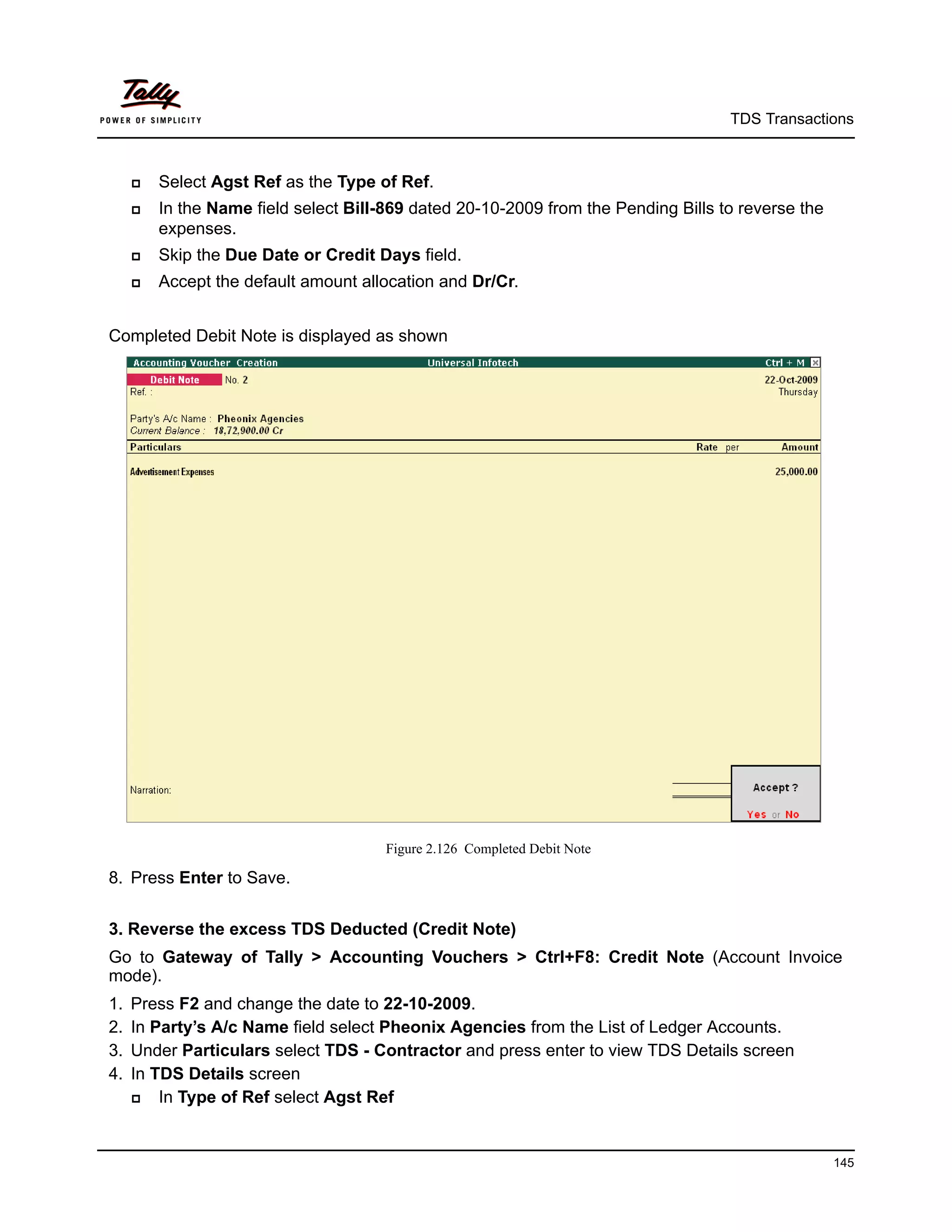 TDS Transactions



        Select Agst Ref as the Type of Ref.
        In the Name field select Bill-869 dated 20-10-2009 from the Pending Bills to reverse the
         expenses.
        Skip the Due Date or Credit Days field.
        Accept the default amount allocation and Dr/Cr.


Completed Debit Note is displayed as shown




                                       Figure 2.126 Completed Debit Note

8. Press Enter to Save.


3. Reverse the excess TDS Deducted (Credit Note)
Go to Gateway of Tally > Accounting Vouchers > Ctrl+F8: Credit Note (Account Invoice
mode).
1.   Press F2 and change the date to 22-10-2009.
2.   In Party’s A/c Name field select Pheonix Agencies from the List of Ledger Accounts.
3.   Under Particulars select TDS - Contractor and press enter to view TDS Details screen
4.   In TDS Details screen
        In Type of Ref select Agst Ref


                                                                                                    145
 