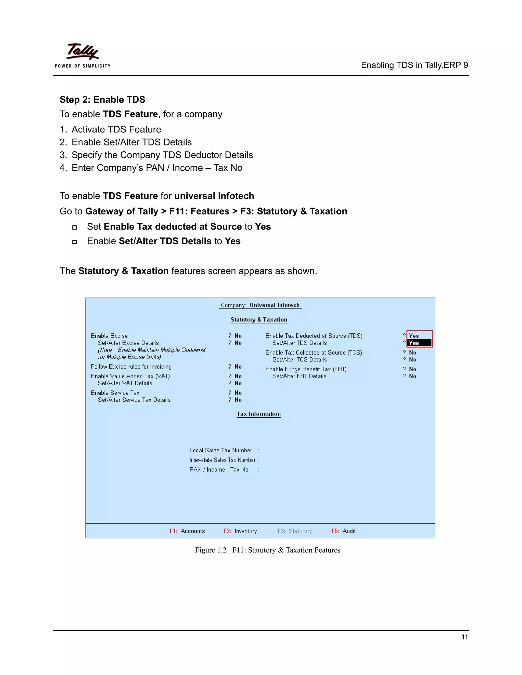 Enabling TDS in Tally.ERP 9



Step 2: Enable TDS
To enable TDS Feature, for a company
1.   Activate TDS Feature
2.   Enable Set/Alter TDS Details
3.   Specify the Company TDS Deductor Details
4.   Enter Company’s PAN / Income – Tax No


To enable TDS Feature for universal Infotech
Go to Gateway of Tally > F11: Features > F3: Statutory & Taxation
        Set Enable Tax deducted at Source to Yes
        Enable Set/Alter TDS Details to Yes


The Statutory & Taxation features screen appears as shown.




                                 Figure 1.2 F11: Statutory & Taxation Features




                                                                                                          11
 