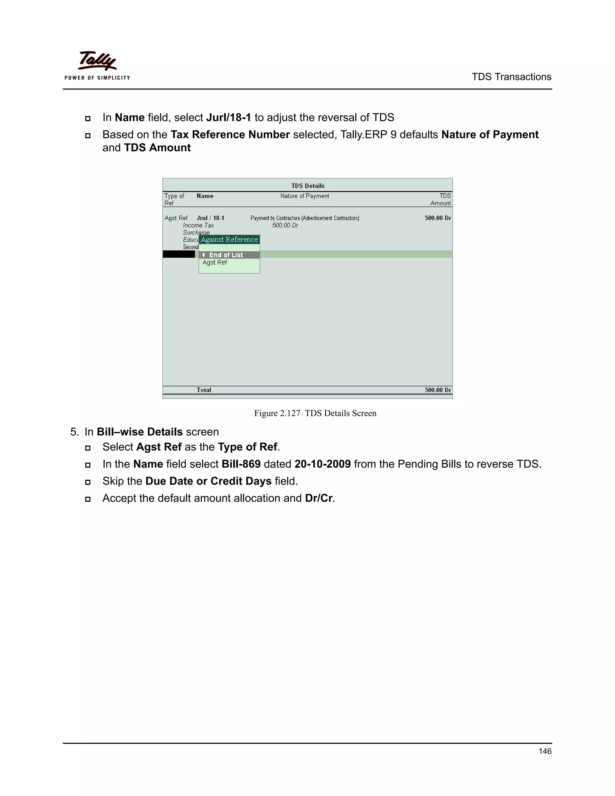 TDS Transactions



     In Name field, select Jurl/18-1 to adjust the reversal of TDS
     Based on the Tax Reference Number selected, Tally.ERP 9 defaults Nature of Payment
      and TDS Amount




                                     Figure 2.127 TDS Details Screen

5. In Bill–wise Details screen
      Select Agst Ref as the Type of Ref.
     In the Name field select Bill-869 dated 20-10-2009 from the Pending Bills to reverse TDS.
     Skip the Due Date or Credit Days field.
     Accept the default amount allocation and Dr/Cr.




                                                                                              146
 
