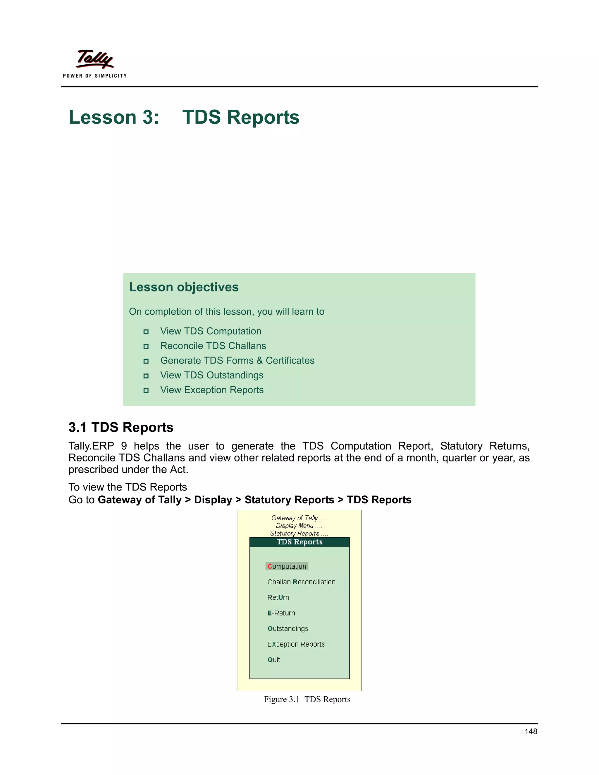 Lesson 3:               TDS Reports




            Lesson objectives
            On completion of this lesson, you will learn to

                  View TDS Computation
                  Reconcile TDS Challans
                  Generate TDS Forms & Certificates
                  View TDS Outstandings
                  View Exception Reports


3.1 TDS Reports
Tally.ERP 9 helps the user to generate the TDS Computation Report, Statutory Returns,
Reconcile TDS Challans and view other related reports at the end of a month, quarter or year, as
prescribed under the Act.
To view the TDS Reports
Go to Gateway of Tally > Display > Statutory Reports > TDS Reports




                                            Figure 3.1 TDS Reports


                                                                                              148
 