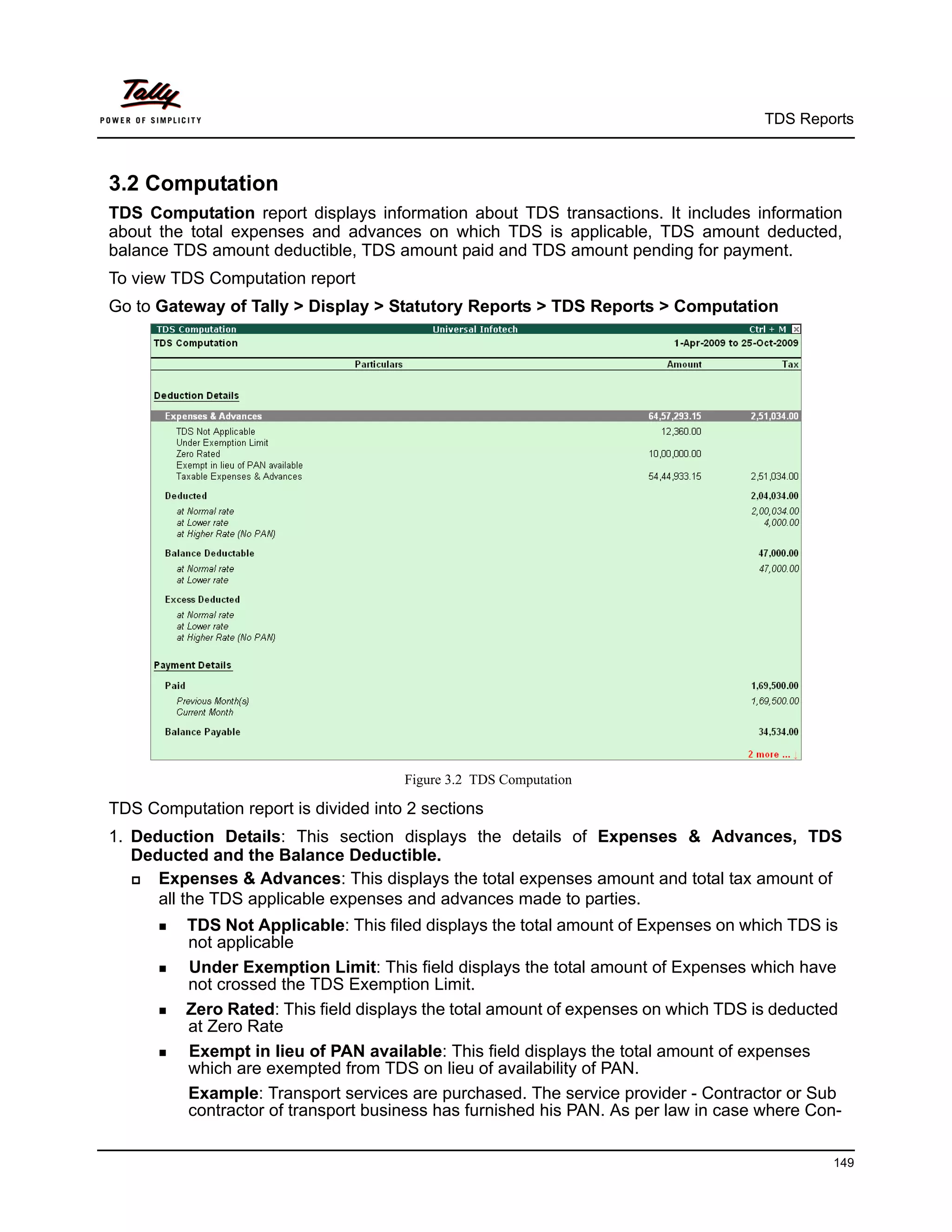 TDS Reports



3.2 Computation
TDS Computation report displays information about TDS transactions. It includes information
about the total expenses and advances on which TDS is applicable, TDS amount deducted,
balance TDS amount deductible, TDS amount paid and TDS amount pending for payment.
To view TDS Computation report
Go to Gateway of Tally > Display > Statutory Reports > TDS Reports > Computation




                                      Figure 3.2 TDS Computation

TDS Computation report is divided into 2 sections
1. Deduction Details: This section displays the details of Expenses & Advances, TDS
   Deducted and the Balance Deductible.
     Expenses & Advances: This displays the total expenses amount and total tax amount of
      all the TDS applicable expenses and advances made to parties.
       TDS  Not Applicable: This filed displays the total amount of Expenses on which TDS is
          not applicable
       Under Exemption Limit: This field displays the total amount of Expenses which have
          not crossed the TDS Exemption Limit.
       Zero Rated: This field displays the total amount of expenses on which TDS is deducted
          at Zero Rate
       Exempt in lieu of PAN available: This field displays the total amount of expenses
          which are exempted from TDS on lieu of availability of PAN.
          Example: Transport services are purchased. The service provider - Contractor or Sub
          contractor of transport business has furnished his PAN. As per law in case where Con-

                                                                                             149
 