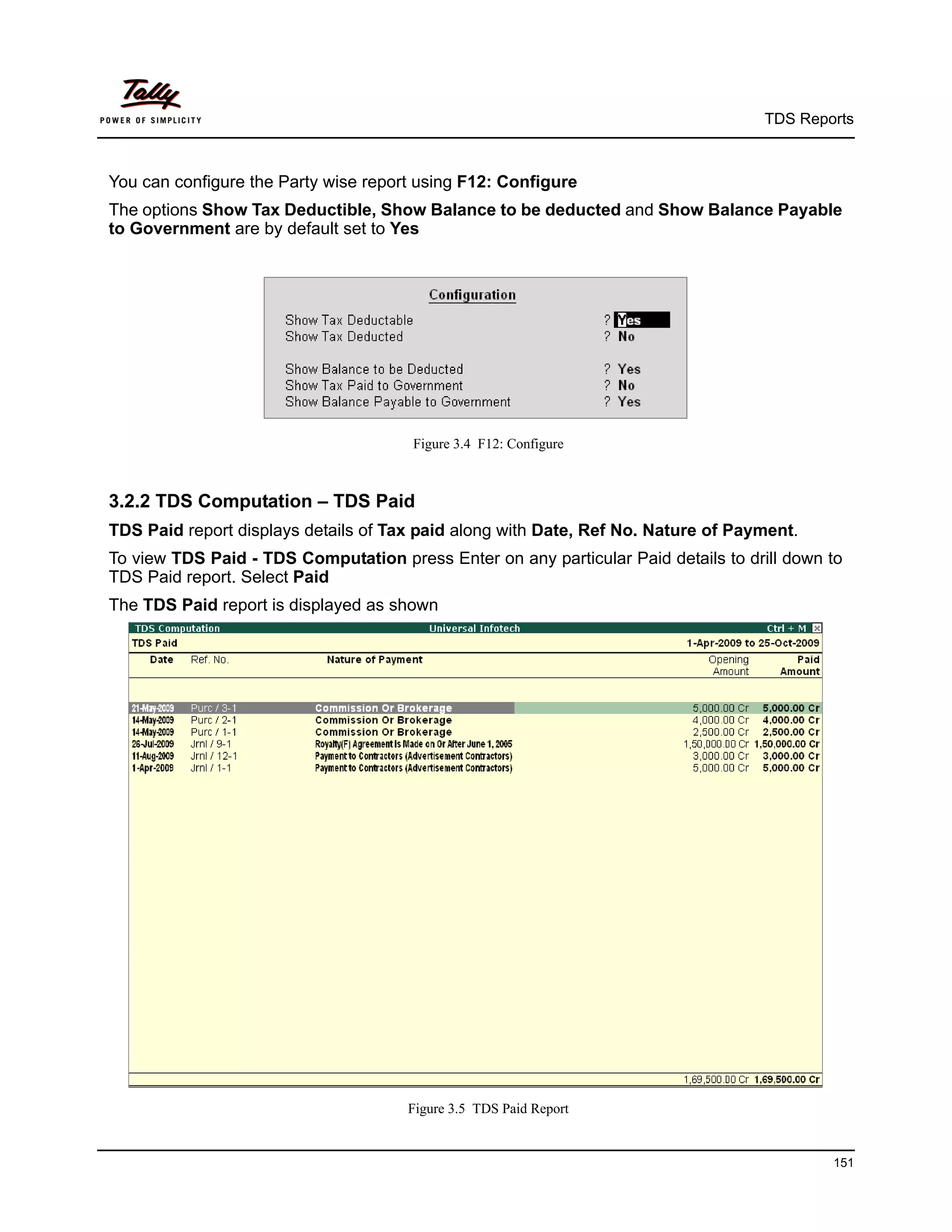 TDS Reports



You can configure the Party wise report using F12: Configure
The options Show Tax Deductible, Show Balance to be deducted and Show Balance Payable
to Government are by default set to Yes




                                       Figure 3.4 F12: Configure



3.2.2 TDS Computation – TDS Paid
TDS Paid report displays details of Tax paid along with Date, Ref No. Nature of Payment.
To view TDS Paid - TDS Computation press Enter on any particular Paid details to drill down to
TDS Paid report. Select Paid
The TDS Paid report is displayed as shown




                                      Figure 3.5 TDS Paid Report


                                                                                            151
 