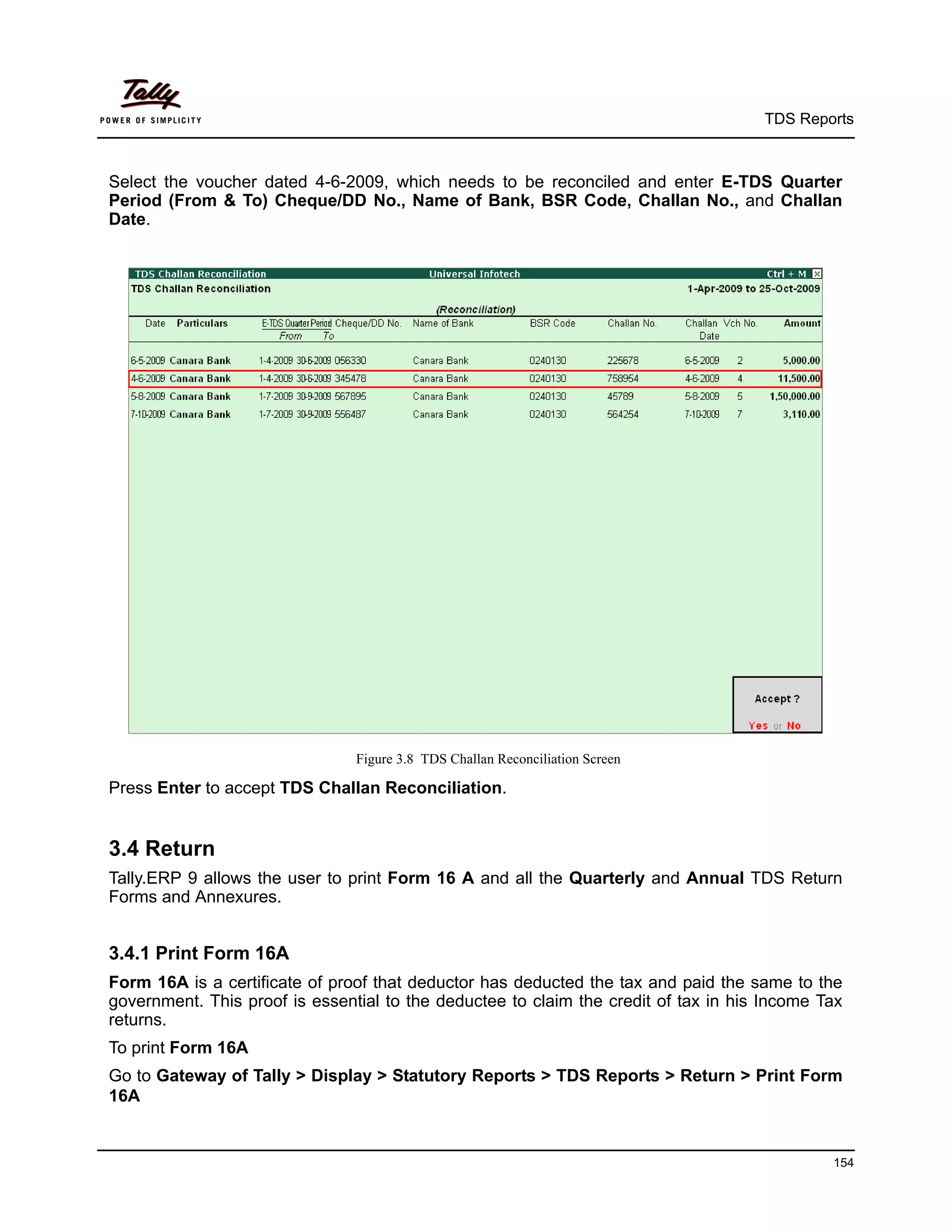 TDS Reports



Select the voucher dated 4-6-2009, which needs to be reconciled and enter E-TDS Quarter
Period (From & To) Cheque/DD No., Name of Bank, BSR Code, Challan No., and Challan
Date.




                                Figure 3.8 TDS Challan Reconciliation Screen

Press Enter to accept TDS Challan Reconciliation.


3.4 Return
Tally.ERP 9 allows the user to print Form 16 A and all the Quarterly and Annual TDS Return
Forms and Annexures.


3.4.1 Print Form 16A
Form 16A is a certificate of proof that deductor has deducted the tax and paid the same to the
government. This proof is essential to the deductee to claim the credit of tax in his Income Tax
returns.
To print Form 16A
Go to Gateway of Tally > Display > Statutory Reports > TDS Reports > Return > Print Form
16A


                                                                                              154
 