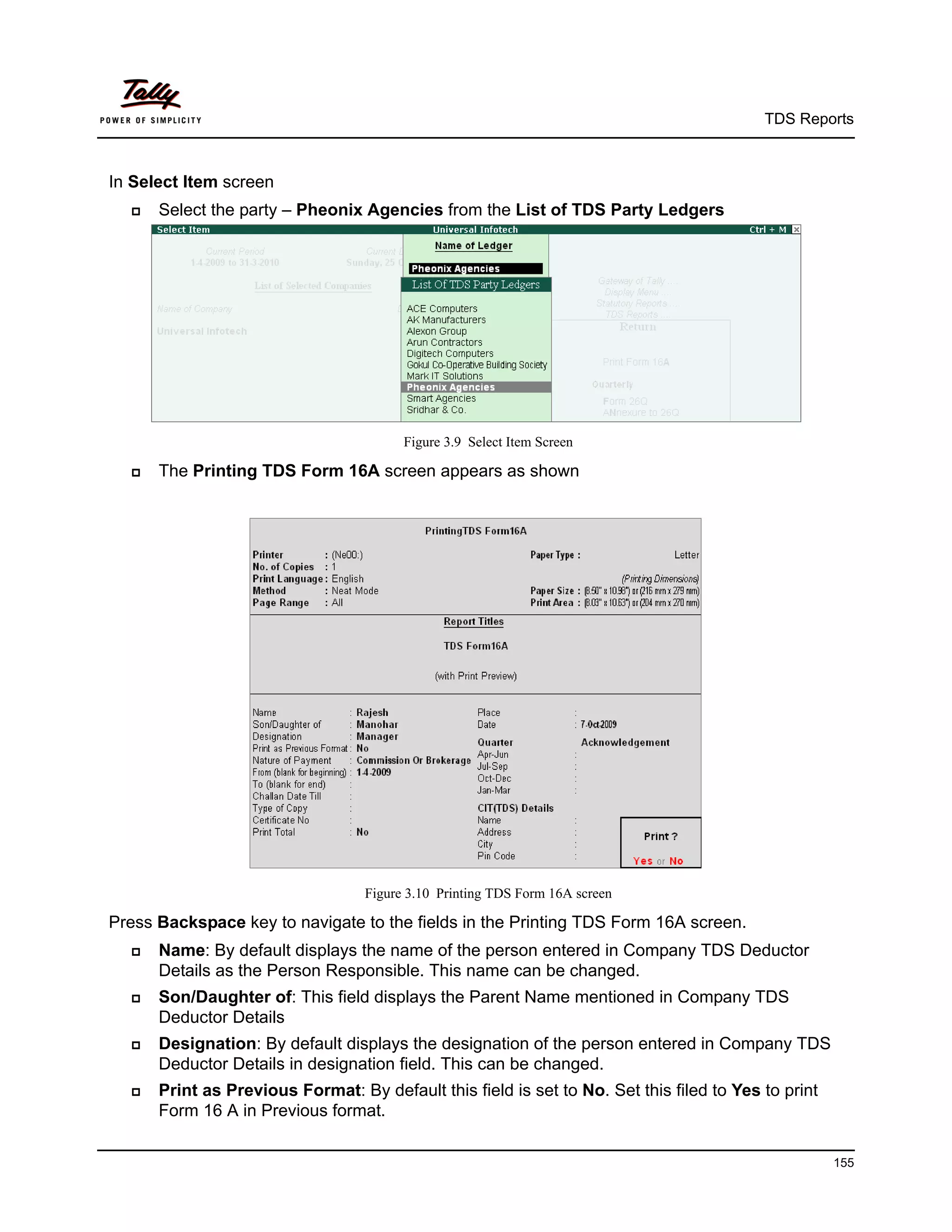 TDS Reports



In Select Item screen
     Select the party – Pheonix Agencies from the List of TDS Party Ledgers




                                        Figure 3.9 Select Item Screen

     The Printing TDS Form 16A screen appears as shown




                                  Figure 3.10 Printing TDS Form 16A screen

Press Backspace key to navigate to the fields in the Printing TDS Form 16A screen.
     Name: By default displays the name of the person entered in Company TDS Deductor
      Details as the Person Responsible. This name can be changed.
     Son/Daughter of: This field displays the Parent Name mentioned in Company TDS
      Deductor Details
     Designation: By default displays the designation of the person entered in Company TDS
      Deductor Details in designation field. This can be changed.
     Print as Previous Format: By default this field is set to No. Set this filed to Yes to print
      Form 16 A in Previous format.

                                                                                                     155
 