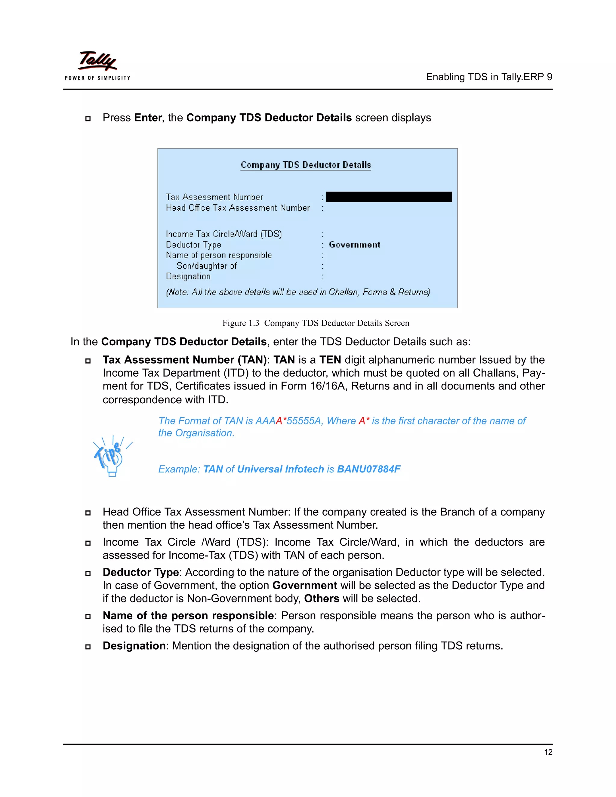 Enabling TDS in Tally.ERP 9



     Press Enter, the Company TDS Deductor Details screen displays




                               Figure 1.3 Company TDS Deductor Details Screen

In the Company TDS Deductor Details, enter the TDS Deductor Details such as:
     Tax Assessment Number (TAN): TAN is a TEN digit alphanumeric number Issued by the
      Income Tax Department (ITD) to the deductor, which must be quoted on all Challans, Pay-
      ment for TDS, Certificates issued in Form 16/16A, Returns and in all documents and other
      correspondence with ITD.
                 The Format of TAN is AAAA*55555A, Where A* is the first character of the name of
                 the Organisation.


                 Example: TAN of Universal Infotech is BANU07884F



     Head Office Tax Assessment Number: If the company created is the Branch of a company
      then mention the head office’s Tax Assessment Number.
     Income Tax Circle /Ward (TDS): Income Tax Circle/Ward, in which the deductors are
      assessed for Income-Tax (TDS) with TAN of each person.
     Deductor Type: According to the nature of the organisation Deductor type will be selected.
      In case of Government, the option Government will be selected as the Deductor Type and
      if the deductor is Non-Government body, Others will be selected.
     Name of the person responsible: Person responsible means the person who is author-
      ised to file the TDS returns of the company.
     Designation: Mention the designation of the authorised person filing TDS returns.




                                                                                                         12
 