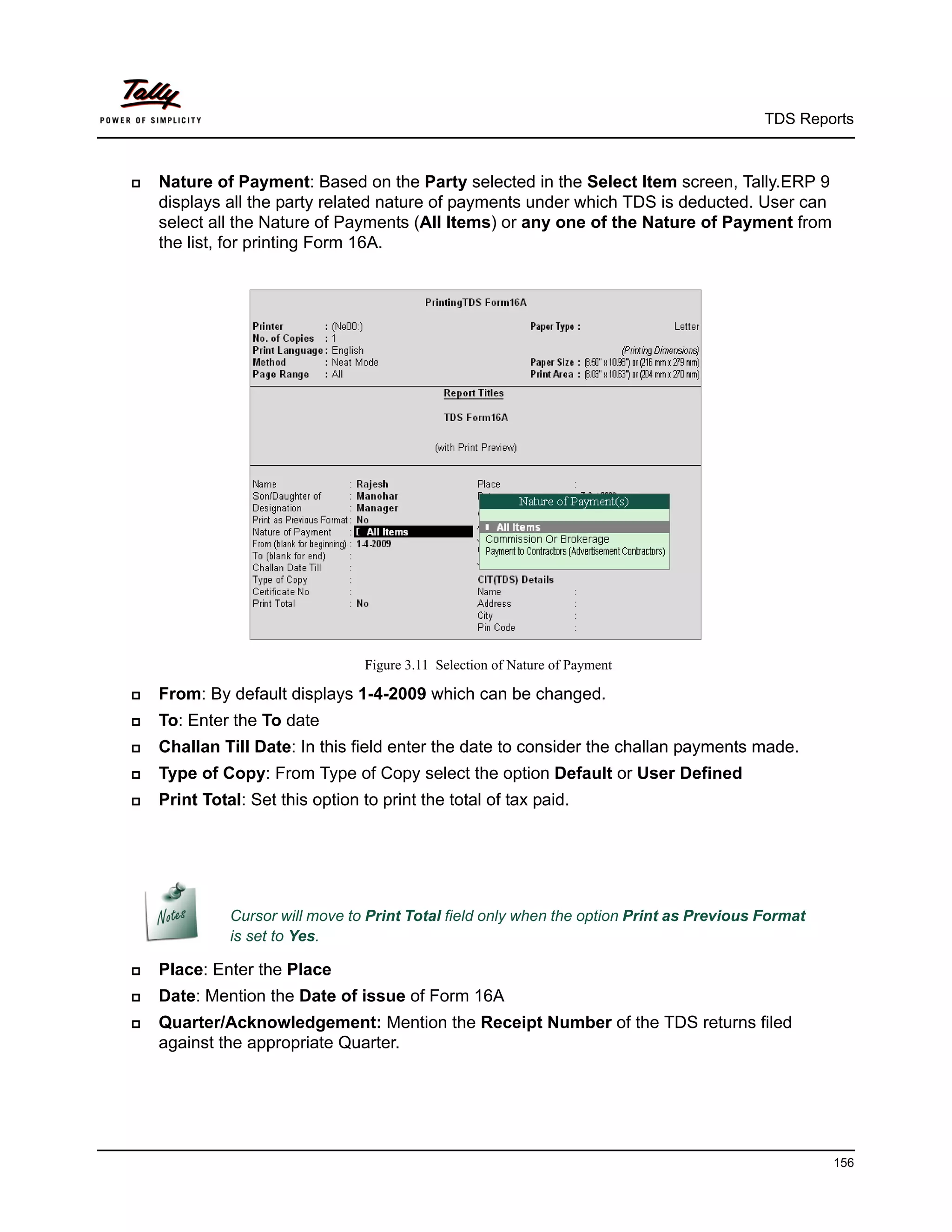 TDS Reports



   Nature of Payment: Based on the Party selected in the Select Item screen, Tally.ERP 9
    displays all the party related nature of payments under which TDS is deducted. User can
    select all the Nature of Payments (All Items) or any one of the Nature of Payment from
    the list, for printing Form 16A.




                                  Figure 3.11 Selection of Nature of Payment

   From: By default displays 1-4-2009 which can be changed.
   To: Enter the To date
   Challan Till Date: In this field enter the date to consider the challan payments made.
   Type of Copy: From Type of Copy select the option Default or User Defined
   Print Total: Set this option to print the total of tax paid.




              Cursor will move to Print Total field only when the option Print as Previous Format
              is set to Yes.

   Place: Enter the Place
   Date: Mention the Date of issue of Form 16A
   Quarter/Acknowledgement: Mention the Receipt Number of the TDS returns filed
    against the appropriate Quarter.




                                                                                                    156
 