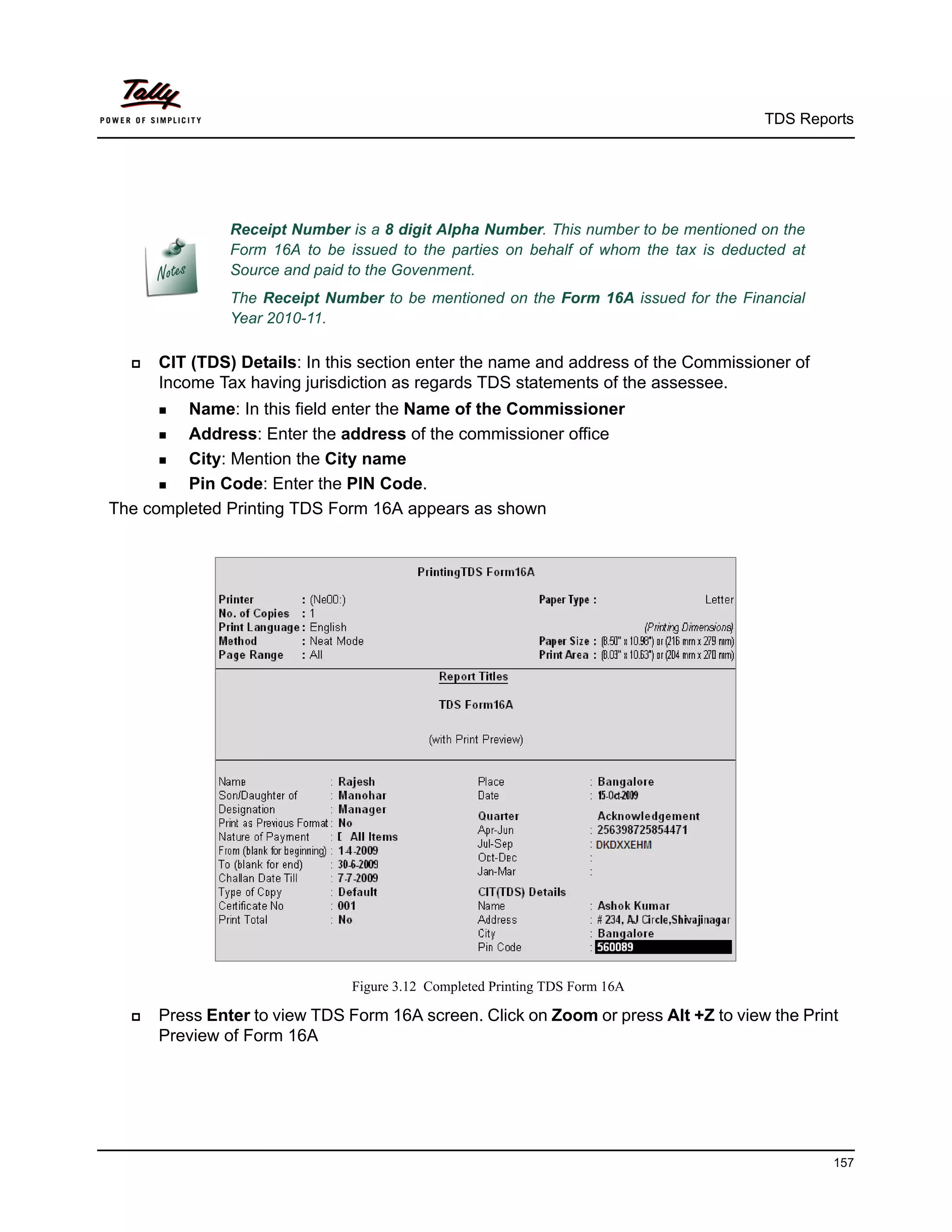 TDS Reports




               Receipt Number is a 8 digit Alpha Number. This number to be mentioned on the
               Form 16A to be issued to the parties on behalf of whom the tax is deducted at
               Source and paid to the Govenment.
               The Receipt Number to be mentioned on the Form 16A issued for the Financial
               Year 2010-11.

     CIT (TDS) Details: In this section enter the name and address of the Commissioner of
      Income Tax having jurisdiction as regards TDS statements of the assessee.
       Name:  In this field enter the Name of the Commissioner
       Address: Enter the address of the commissioner office

       City: Mention the City name

       Pin Code: Enter the PIN Code.

The completed Printing TDS Form 16A appears as shown




                               Figure 3.12 Completed Printing TDS Form 16A

     Press Enter to view TDS Form 16A screen. Click on Zoom or press Alt +Z to view the Print
      Preview of Form 16A




                                                                                               157
 