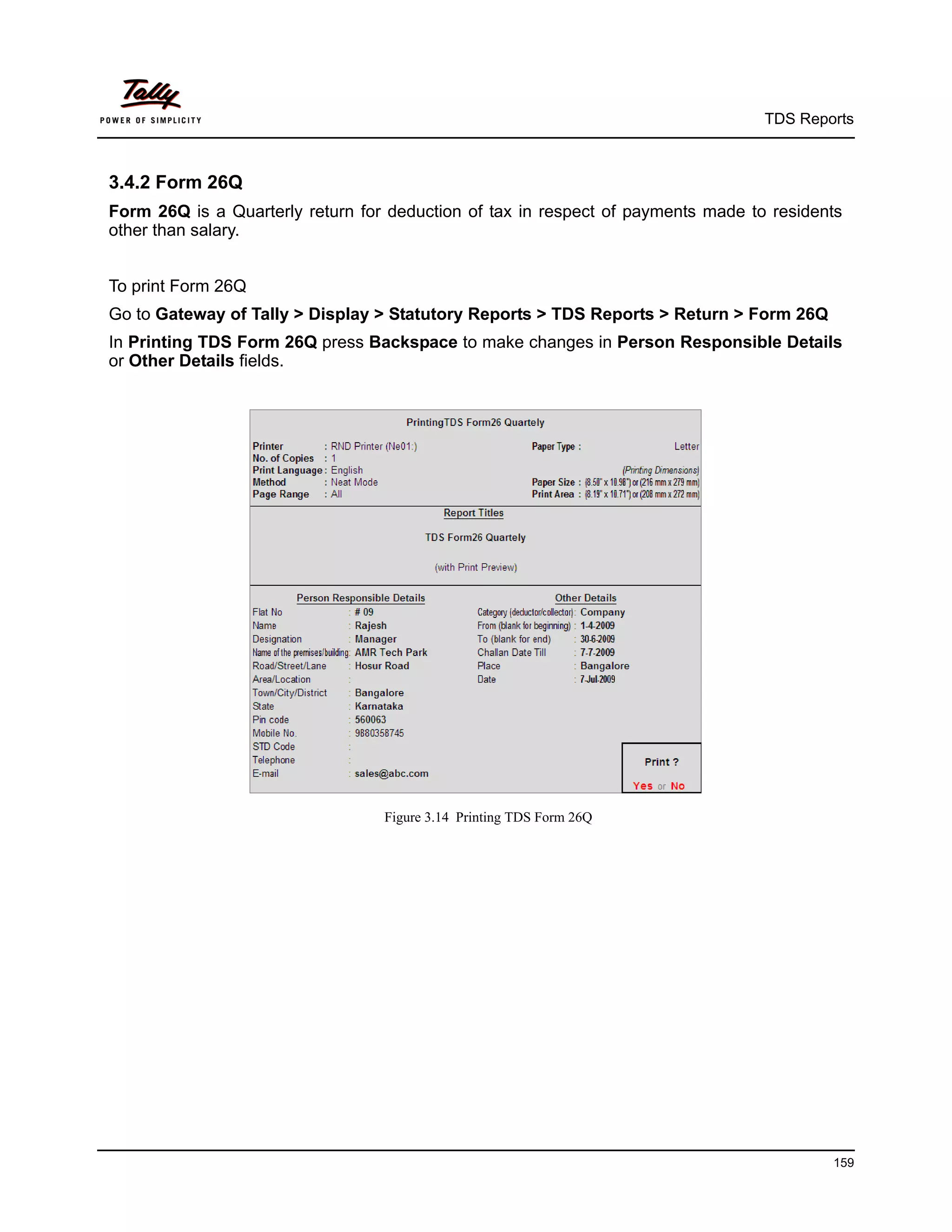 TDS Reports



3.4.2 Form 26Q
Form 26Q is a Quarterly return for deduction of tax in respect of payments made to residents
other than salary.


To print Form 26Q
Go to Gateway of Tally > Display > Statutory Reports > TDS Reports > Return > Form 26Q
In Printing TDS Form 26Q press Backspace to make changes in Person Responsible Details
or Other Details fields.




                                  Figure 3.14 Printing TDS Form 26Q




                                                                                          159
 