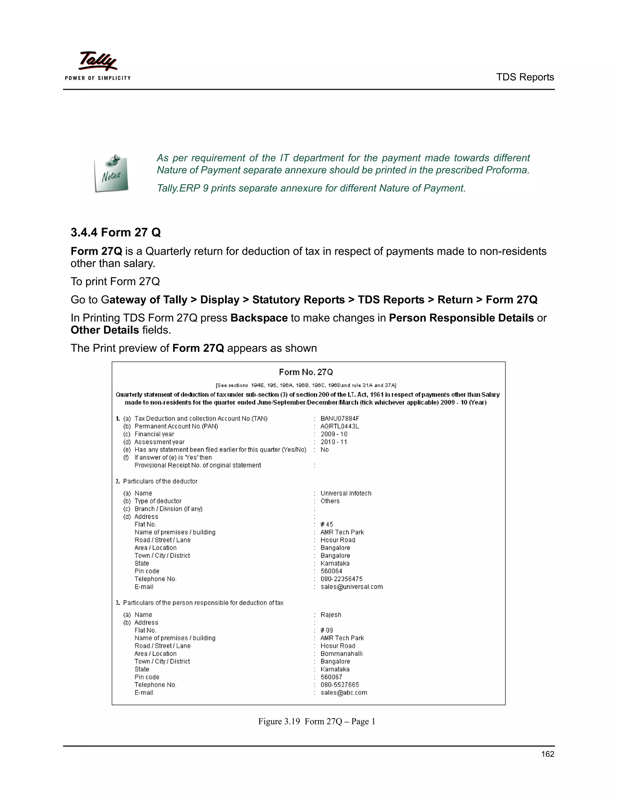 TDS Reports




                 As per requirement of the IT department for the payment made towards different
                 Nature of Payment separate annexure should be printed in the prescribed Proforma.
                 Tally.ERP 9 prints separate annexure for different Nature of Payment.



3.4.4 Form 27 Q
Form 27Q is a Quarterly return for deduction of tax in respect of payments made to non-residents
other than salary.
To print Form 27Q
Go to Gateway of Tally > Display > Statutory Reports > TDS Reports > Return > Form 27Q
In Printing TDS Form 27Q press Backspace to make changes in Person Responsible Details or
Other Details fields.
The Print preview of Form 27Q appears as shown




                                       Figure 3.19 Form 27Q – Page 1


                                                                                                     162
 