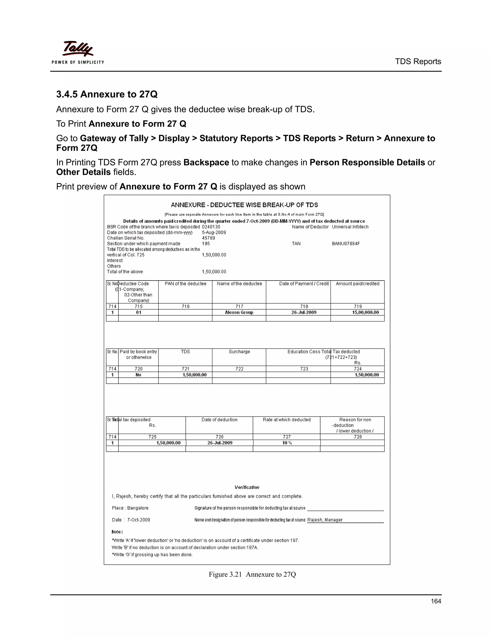TDS Reports



3.4.5 Annexure to 27Q
Annexure to Form 27 Q gives the deductee wise break-up of TDS.
To Print Annexure to Form 27 Q
Go to Gateway of Tally > Display > Statutory Reports > TDS Reports > Return > Annexure to
Form 27Q
In Printing TDS Form 27Q press Backspace to make changes in Person Responsible Details or
Other Details fields.
Print preview of Annexure to Form 27 Q is displayed as shown




                                    Figure 3.21 Annexure to 27Q


                                                                                       164
 