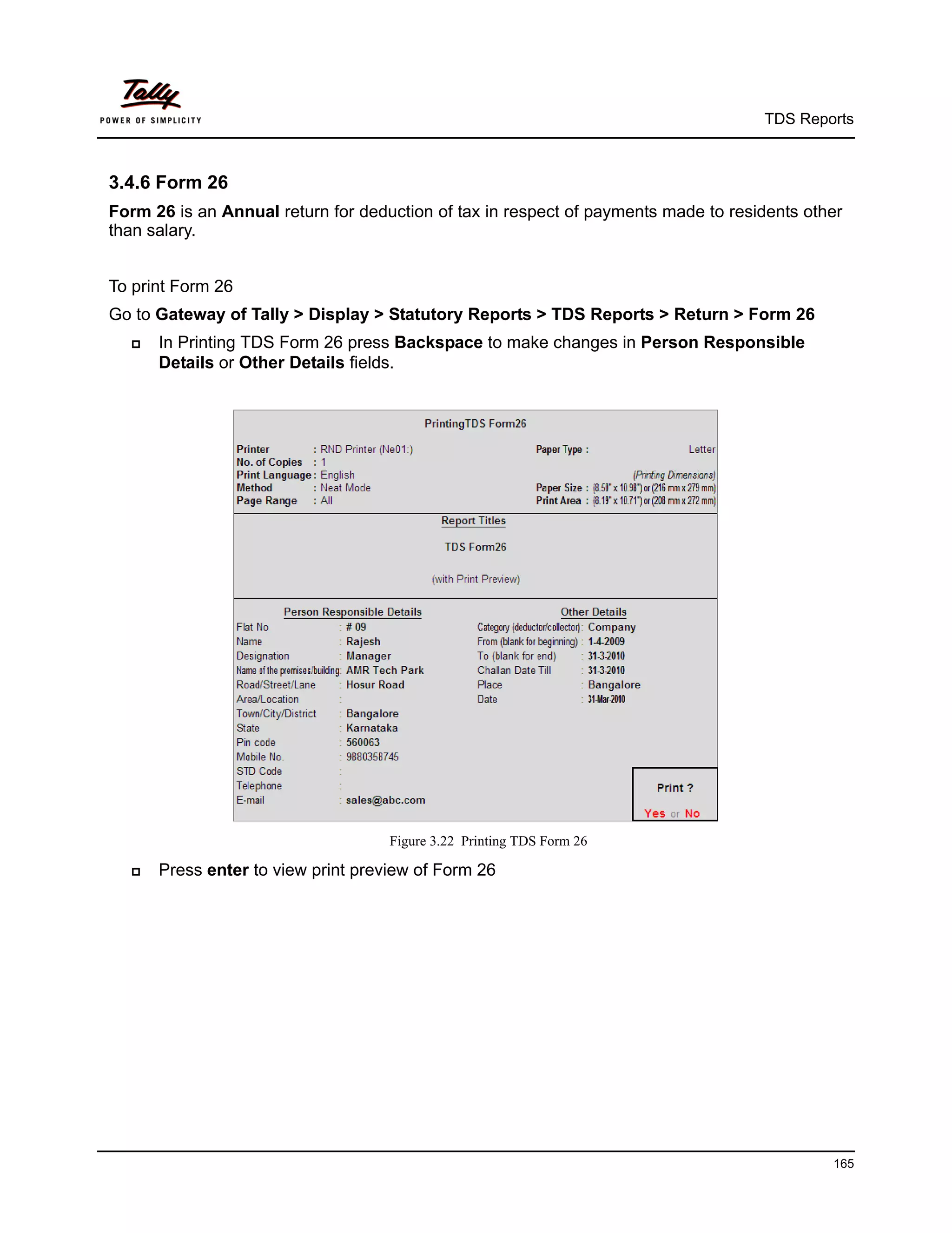 TDS Reports



3.4.6 Form 26
Form 26 is an Annual return for deduction of tax in respect of payments made to residents other
than salary.


To print Form 26
Go to Gateway of Tally > Display > Statutory Reports > TDS Reports > Return > Form 26
     In Printing TDS Form 26 press Backspace to make changes in Person Responsible
      Details or Other Details fields.




                                    Figure 3.22 Printing TDS Form 26

     Press enter to view print preview of Form 26




                                                                                             165
 