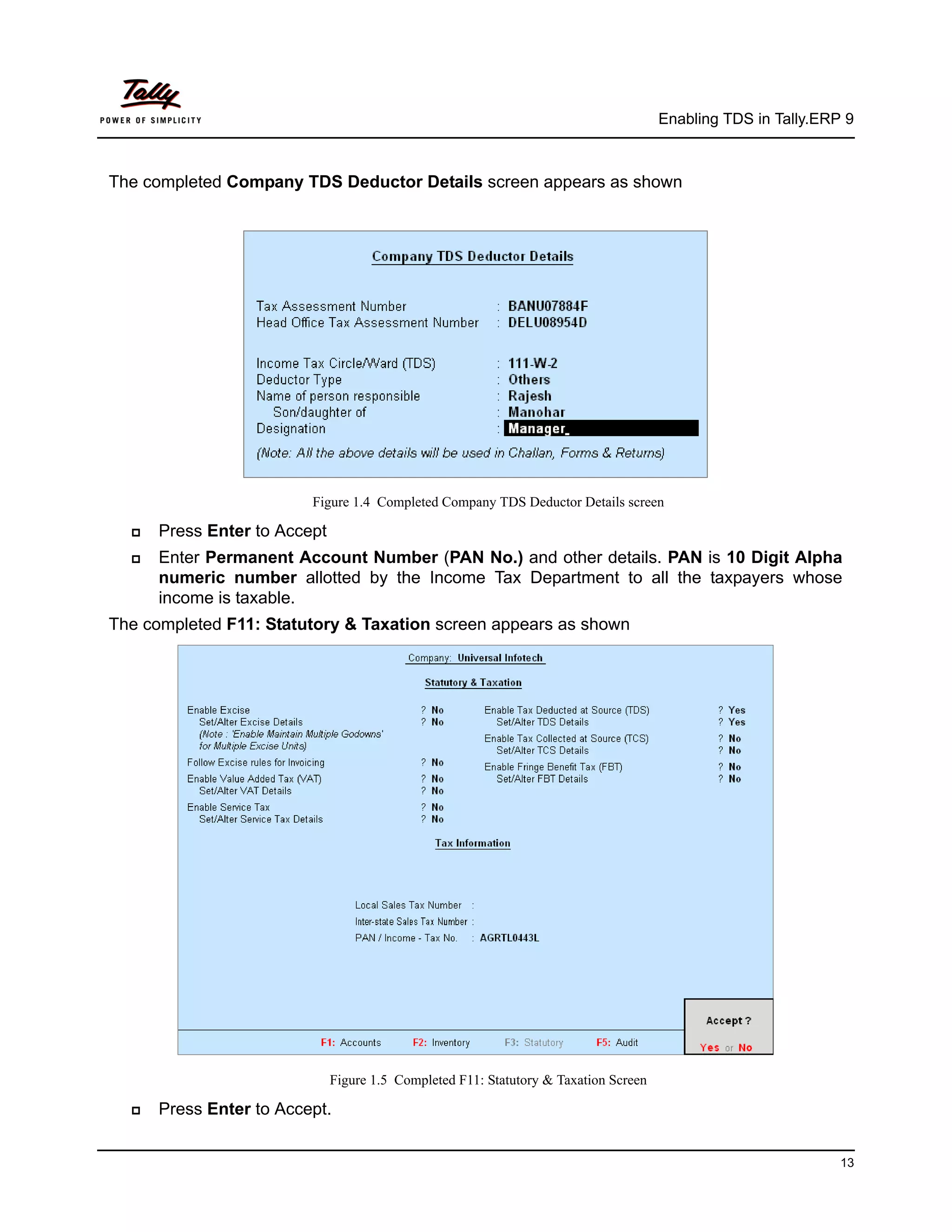Enabling TDS in Tally.ERP 9



The completed Company TDS Deductor Details screen appears as shown




                         Figure 1.4 Completed Company TDS Deductor Details screen

     Press Enter to Accept
     Enter Permanent Account Number (PAN No.) and other details. PAN is 10 Digit Alpha
      numeric number allotted by the Income Tax Department to all the taxpayers whose
      income is taxable.
The completed F11: Statutory & Taxation screen appears as shown




                              Figure 1.5 Completed F11: Statutory & Taxation Screen

     Press Enter to Accept.


                                                                                                               13
 