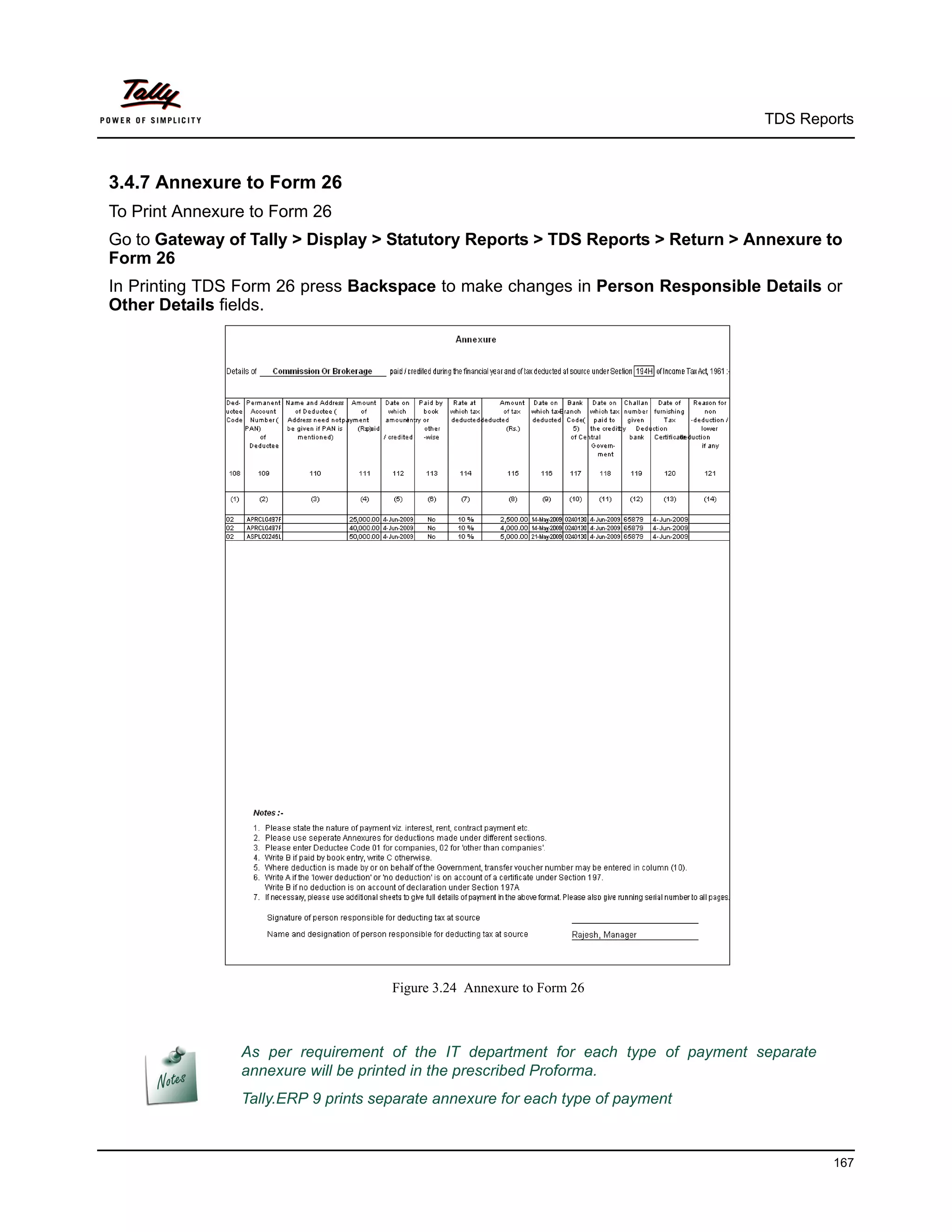 TDS Reports



3.4.7 Annexure to Form 26
To Print Annexure to Form 26
Go to Gateway of Tally > Display > Statutory Reports > TDS Reports > Return > Annexure to
Form 26
In Printing TDS Form 26 press Backspace to make changes in Person Responsible Details or
Other Details fields.




                                     Figure 3.24 Annexure to Form 26



                As per requirement of the IT department for each type of payment separate
                annexure will be printed in the prescribed Proforma.
                Tally.ERP 9 prints separate annexure for each type of payment



                                                                                            167
 