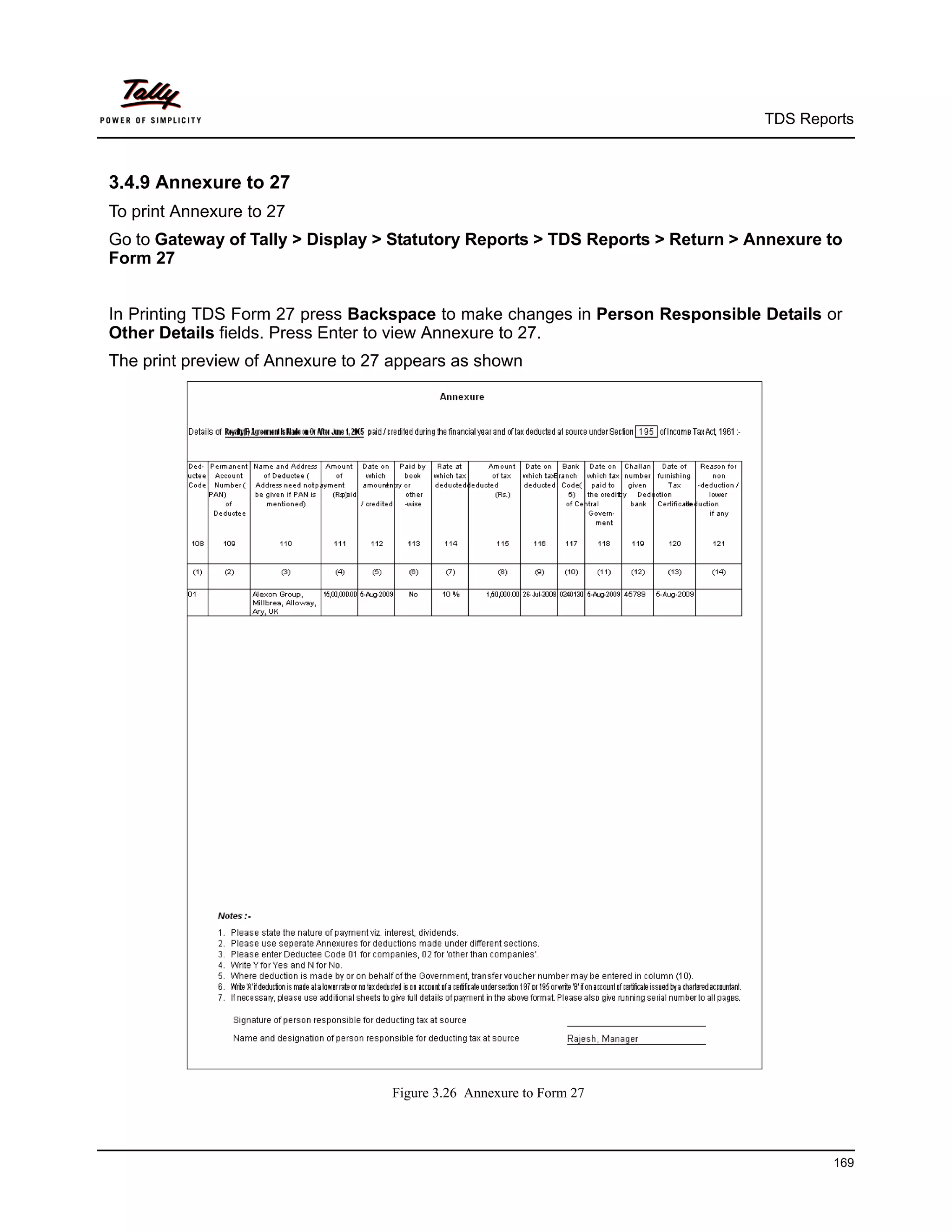 TDS Reports



3.4.9 Annexure to 27
To print Annexure to 27
Go to Gateway of Tally > Display > Statutory Reports > TDS Reports > Return > Annexure to
Form 27


In Printing TDS Form 27 press Backspace to make changes in Person Responsible Details or
Other Details fields. Press Enter to view Annexure to 27.
The print preview of Annexure to 27 appears as shown




                                   Figure 3.26 Annexure to Form 27



                                                                                       169
 