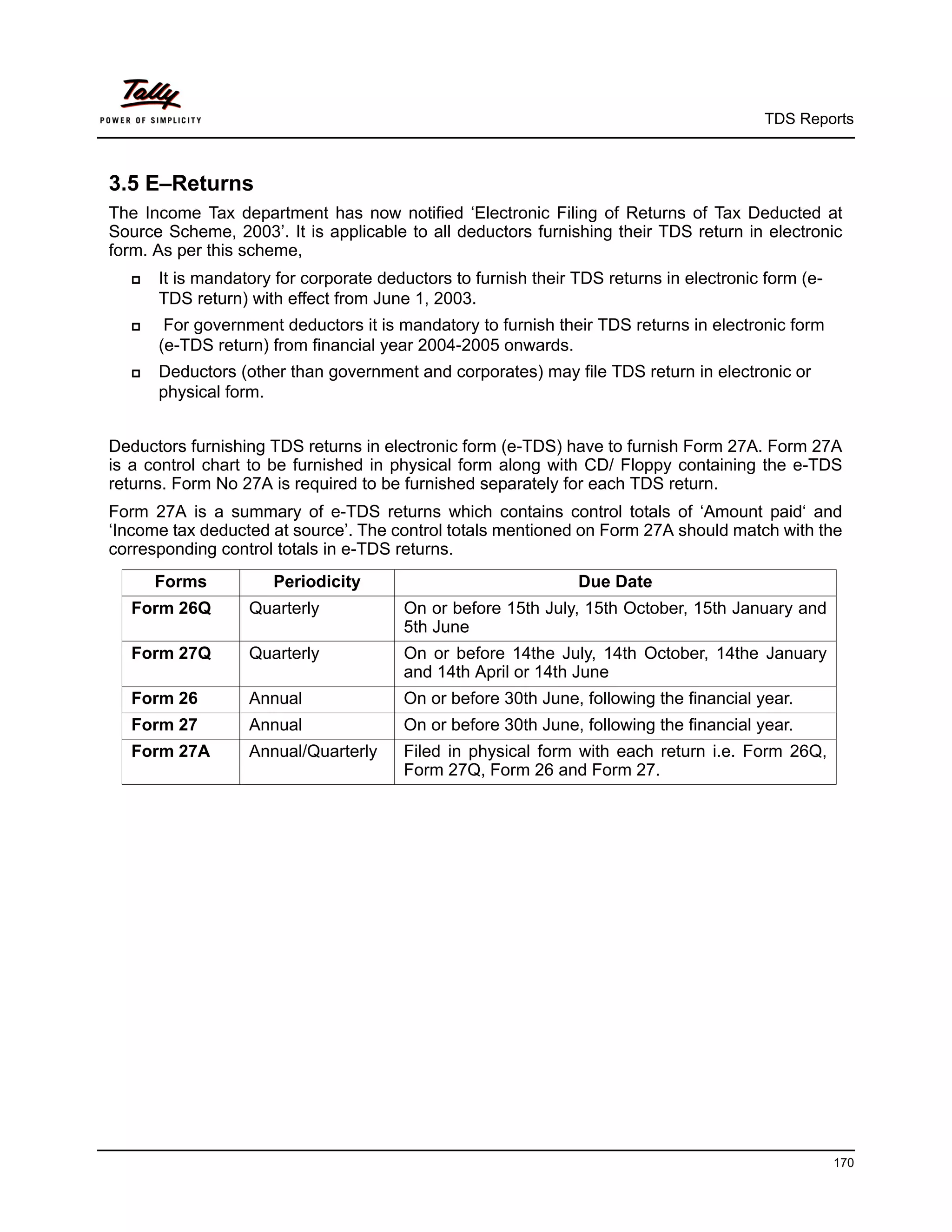 TDS Reports



3.5 E–Returns
The Income Tax department has now notified ‘Electronic Filing of Returns of Tax Deducted at
Source Scheme, 2003’. It is applicable to all deductors furnishing their TDS return in electronic
form. As per this scheme,
     It is mandatory for corporate deductors to furnish their TDS returns in electronic form (e-
      TDS return) with effect from June 1, 2003.
      For government deductors it is mandatory to furnish their TDS returns in electronic form
      (e-TDS return) from financial year 2004-2005 onwards.
     Deductors (other than government and corporates) may file TDS return in electronic or
      physical form.


Deductors furnishing TDS returns in electronic form (e-TDS) have to furnish Form 27A. Form 27A
is a control chart to be furnished in physical form along with CD/ Floppy containing the e-TDS
returns. Form No 27A is required to be furnished separately for each TDS return.
Form 27A is a summary of e-TDS returns which contains control totals of ‘Amount paid‘ and
‘Income tax deducted at source’. The control totals mentioned on Form 27A should match with the
corresponding control totals in e-TDS returns.
      Forms          Periodicity                               Due Date
  Form 26Q        Quarterly            On or before 15th July, 15th October, 15th January and
                                       5th June
  Form 27Q        Quarterly            On or before 14the July, 14th October, 14the January
                                       and 14th April or 14th June
  Form 26         Annual               On or before 30th June, following the financial year.
  Form 27         Annual               On or before 30th June, following the financial year.
  Form 27A        Annual/Quarterly     Filed in physical form with each return i.e. Form 26Q,
                                       Form 27Q, Form 26 and Form 27.




                                                                                                    170
 