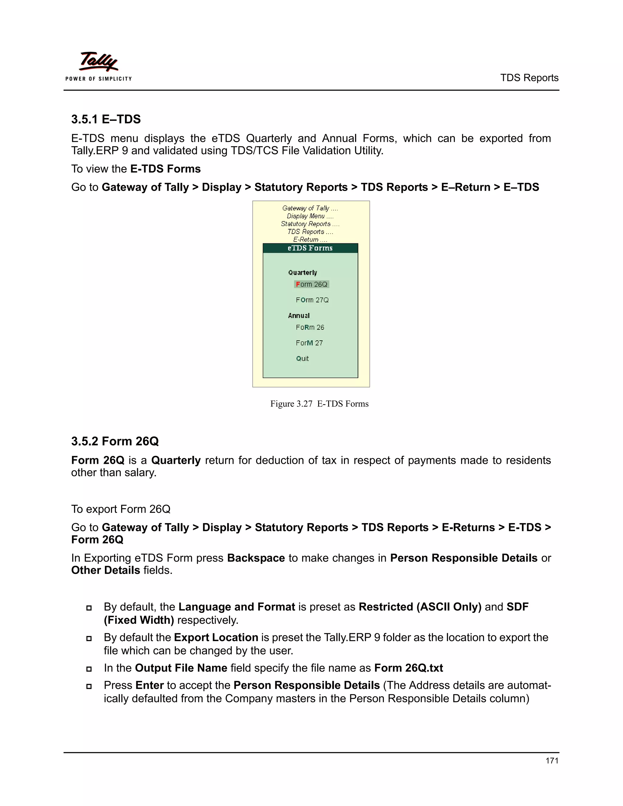 TDS Reports



3.5.1 E–TDS
E-TDS menu displays the eTDS Quarterly and Annual Forms, which can be exported from
Tally.ERP 9 and validated using TDS/TCS File Validation Utility.
To view the E-TDS Forms
Go to Gateway of Tally > Display > Statutory Reports > TDS Reports > E–Return > E–TDS




                                        Figure 3.27 E-TDS Forms



3.5.2 Form 26Q
Form 26Q is a Quarterly return for deduction of tax in respect of payments made to residents
other than salary.


To export Form 26Q
Go to Gateway of Tally > Display > Statutory Reports > TDS Reports > E-Returns > E-TDS >
Form 26Q
In Exporting eTDS Form press Backspace to make changes in Person Responsible Details or
Other Details fields.


     By default, the Language and Format is preset as Restricted (ASCII Only) and SDF
      (Fixed Width) respectively.
     By default the Export Location is preset the Tally.ERP 9 folder as the location to export the
      file which can be changed by the user.
     In the Output File Name field specify the file name as Form 26Q.txt
     Press Enter to accept the Person Responsible Details (The Address details are automat-
      ically defaulted from the Company masters in the Person Responsible Details column)




                                                                                                  171
 