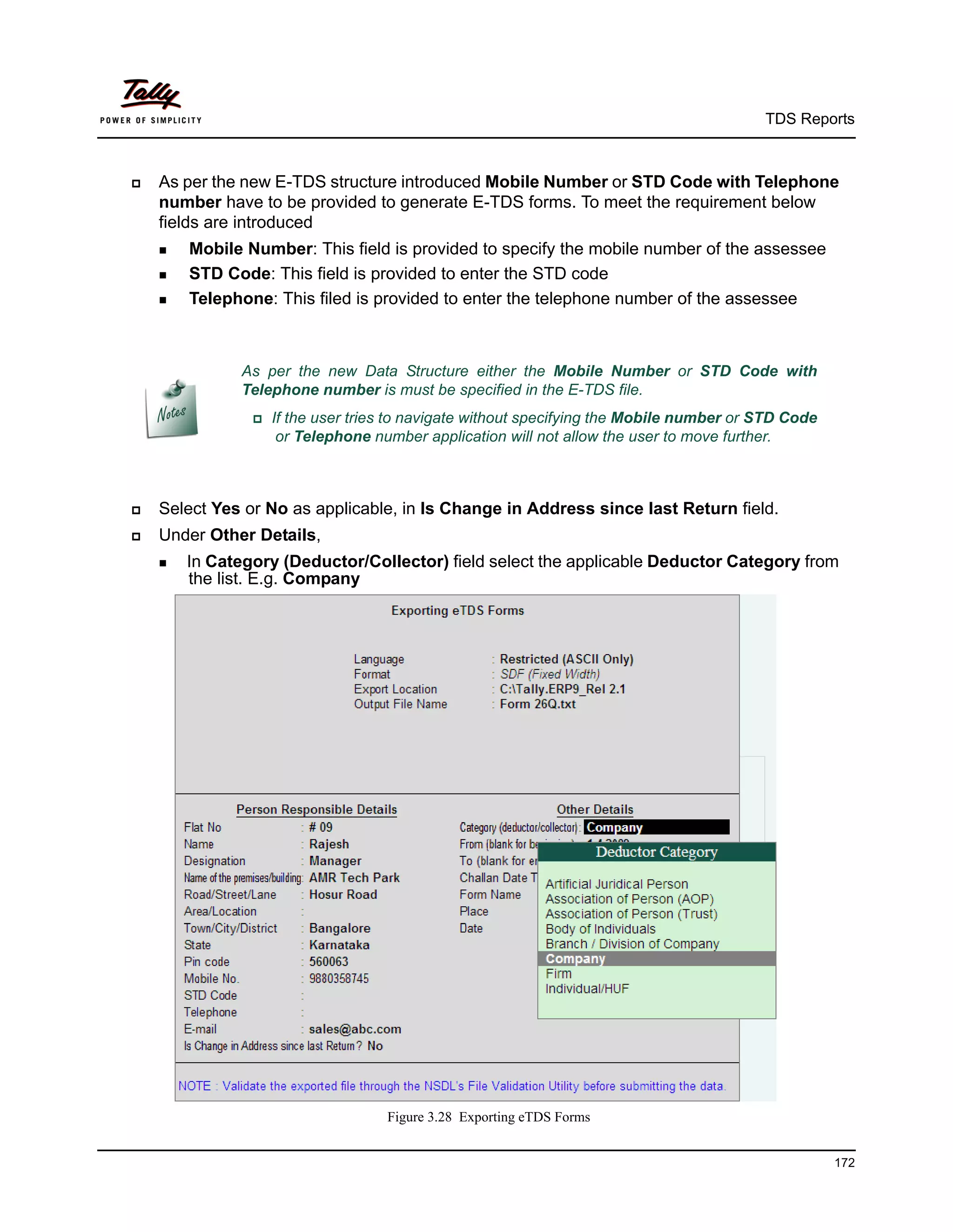 TDS Reports



   As per the new E-TDS structure introduced Mobile Number or STD Code with Telephone
    number have to be provided to generate E-TDS forms. To meet the requirement below
    fields are introduced
     MobileNumber: This field is provided to specify the mobile number of the assessee
     STD Code: This field is provided to enter the STD code

     Telephone: This filed is provided to enter the telephone number of the assessee




              As per the new Data Structure either the Mobile Number or STD Code with
              Telephone number is must be specified in the E-TDS file.
                 Ifthe user tries to navigate without specifying the Mobile number or STD Code
                    or Telephone number application will not allow the user to move further.



   Select Yes or No as applicable, in Is Change in Address since last Return field.
   Under Other Details,
     InCategory (Deductor/Collector) field select the applicable Deductor Category from
        the list. E.g. Company




                                   Figure 3.28 Exporting eTDS Forms


                                                                                                   172
 