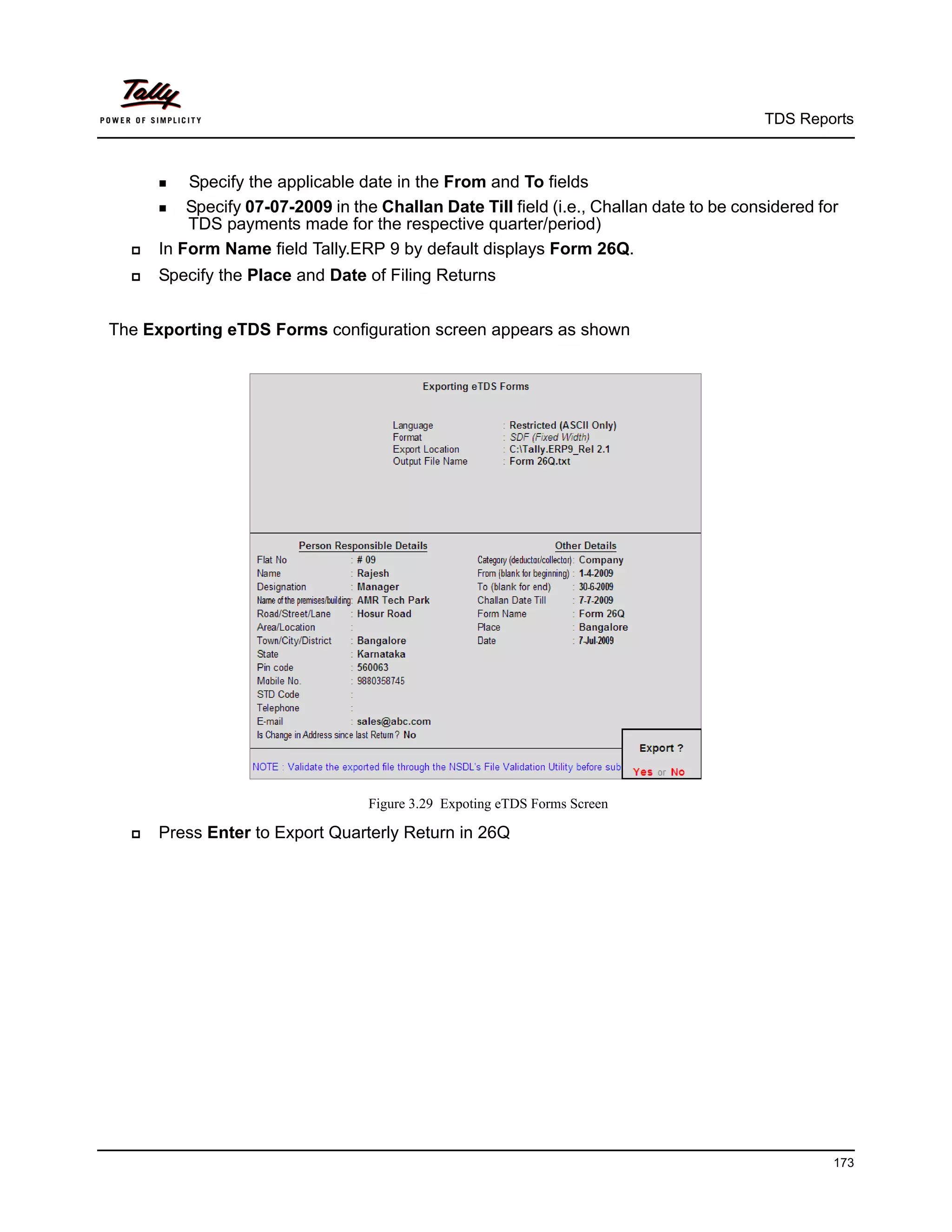 TDS Reports



       Specify the applicable date in the From and To fields
       Specify 07-07-2009 in the Challan Date Till field (i.e., Challan date to be considered for
          TDS payments made for the respective quarter/period)
     In Form Name field Tally.ERP 9 by default displays Form 26Q.
     Specify the Place and Date of Filing Returns


The Exporting eTDS Forms configuration screen appears as shown




                                   Figure 3.29 Expoting eTDS Forms Screen

     Press Enter to Export Quarterly Return in 26Q




                                                                                                   173
 