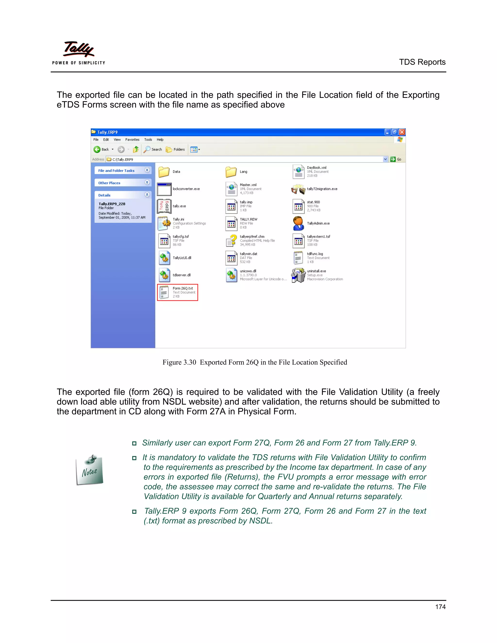 TDS Reports



The exported file can be located in the path specified in the File Location field of the Exporting
eTDS Forms screen with the file name as specified above




                           Figure 3.30 Exported Form 26Q in the File Location Specified



The exported file (form 26Q) is required to be validated with the File Validation Utility (a freely
down load able utility from NSDL website) and after validation, the returns should be submitted to
the department in CD along with Form 27A in Physical Form.


                   Similarly   user can export Form 27Q, Form 26 and Form 27 from Tally.ERP 9.
                   It is mandatory to validate the TDS returns with File Validation Utility to confirm
                      to the requirements as prescribed by the Income tax department. In case of any
                      errors in exported file (Returns), the FVU prompts a error message with error
                      code, the assessee may correct the same and re-validate the returns. The File
                      Validation Utility is available for Quarterly and Annual returns separately.
                    Tally.ERP   9 exports Form 26Q, Form 27Q, Form 26 and Form 27 in the text
                      (.txt) format as prescribed by NSDL.




                                                                                                           174
 
