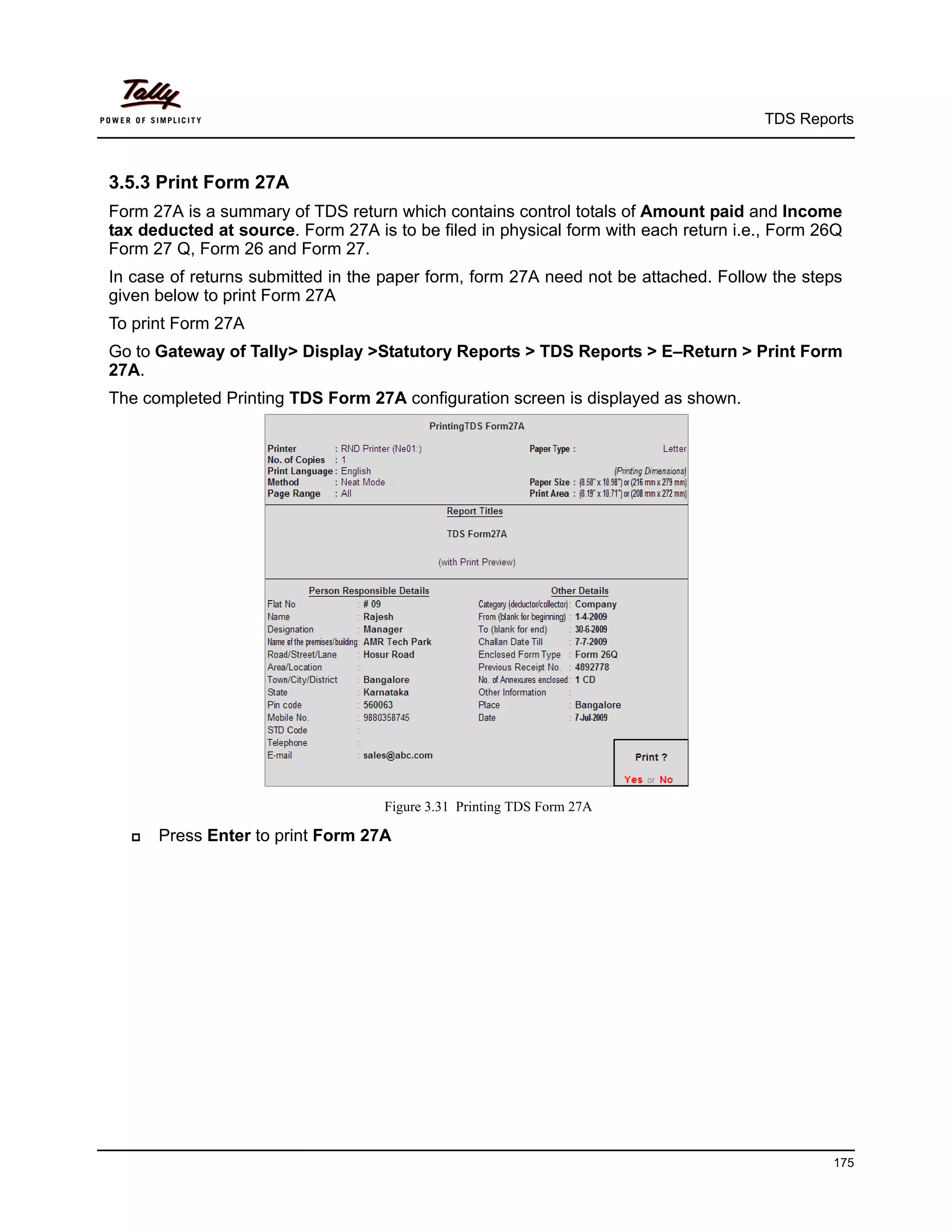 TDS Reports



3.5.3 Print Form 27A
Form 27A is a summary of TDS return which contains control totals of Amount paid and Income
tax deducted at source. Form 27A is to be filed in physical form with each return i.e., Form 26Q
Form 27 Q, Form 26 and Form 27.
In case of returns submitted in the paper form, form 27A need not be attached. Follow the steps
given below to print Form 27A
To print Form 27A
Go to Gateway of Tally> Display >Statutory Reports > TDS Reports > E–Return > Print Form
27A.
The completed Printing TDS Form 27A configuration screen is displayed as shown.




                                    Figure 3.31 Printing TDS Form 27A

     Press Enter to print Form 27A




                                                                                              175
 