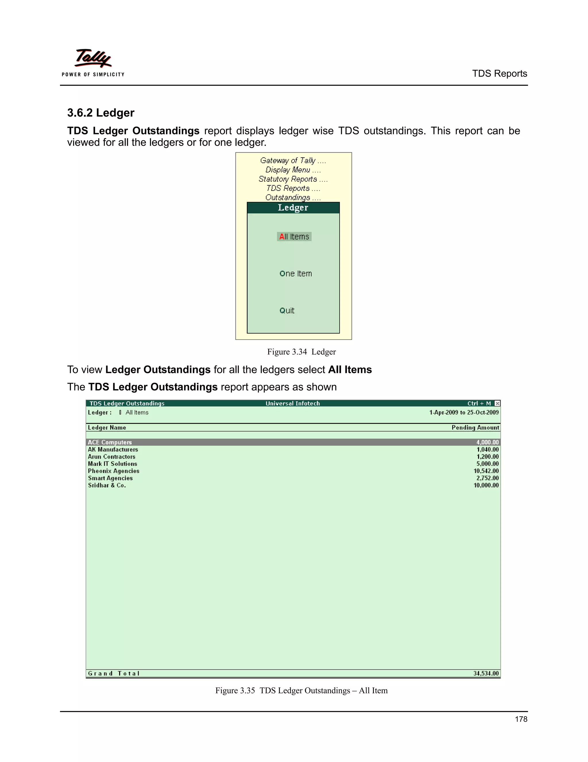 TDS Reports



3.6.2 Ledger
TDS Ledger Outstandings report displays ledger wise TDS outstandings. This report can be
viewed for all the ledgers or for one ledger.




                                            Figure 3.34 Ledger

To view Ledger Outstandings for all the ledgers select All Items
The TDS Ledger Outstandings report appears as shown




                               Figure 3.35 TDS Ledger Outstandings – All Item


                                                                                        178
 