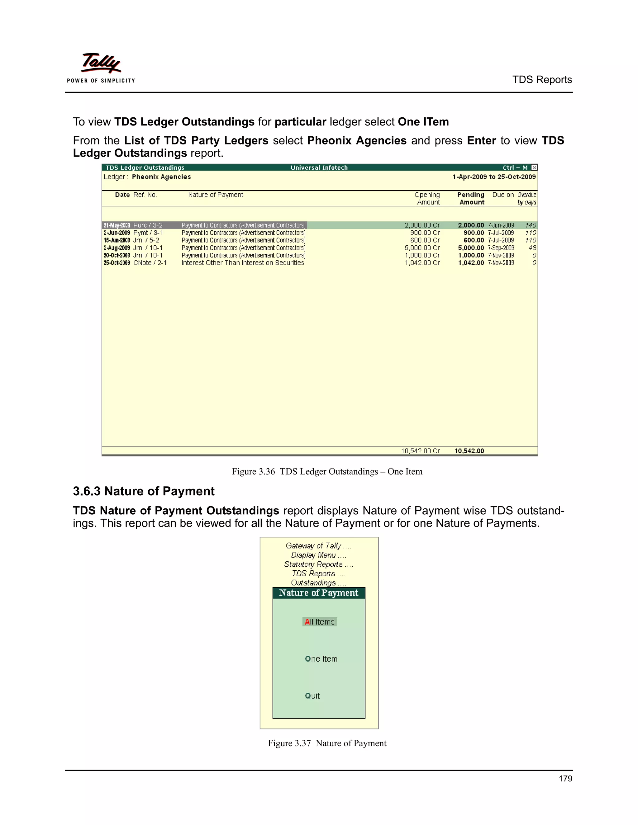 TDS Reports



To view TDS Ledger Outstandings for particular ledger select One ITem
From the List of TDS Party Ledgers select Pheonix Agencies and press Enter to view TDS
Ledger Outstandings report.




                             Figure 3.36 TDS Ledger Outstandings – One Item

3.6.3 Nature of Payment
TDS Nature of Payment Outstandings report displays Nature of Payment wise TDS outstand-
ings. This report can be viewed for all the Nature of Payment or for one Nature of Payments.




                                     Figure 3.37 Nature of Payment


                                                                                          179
 