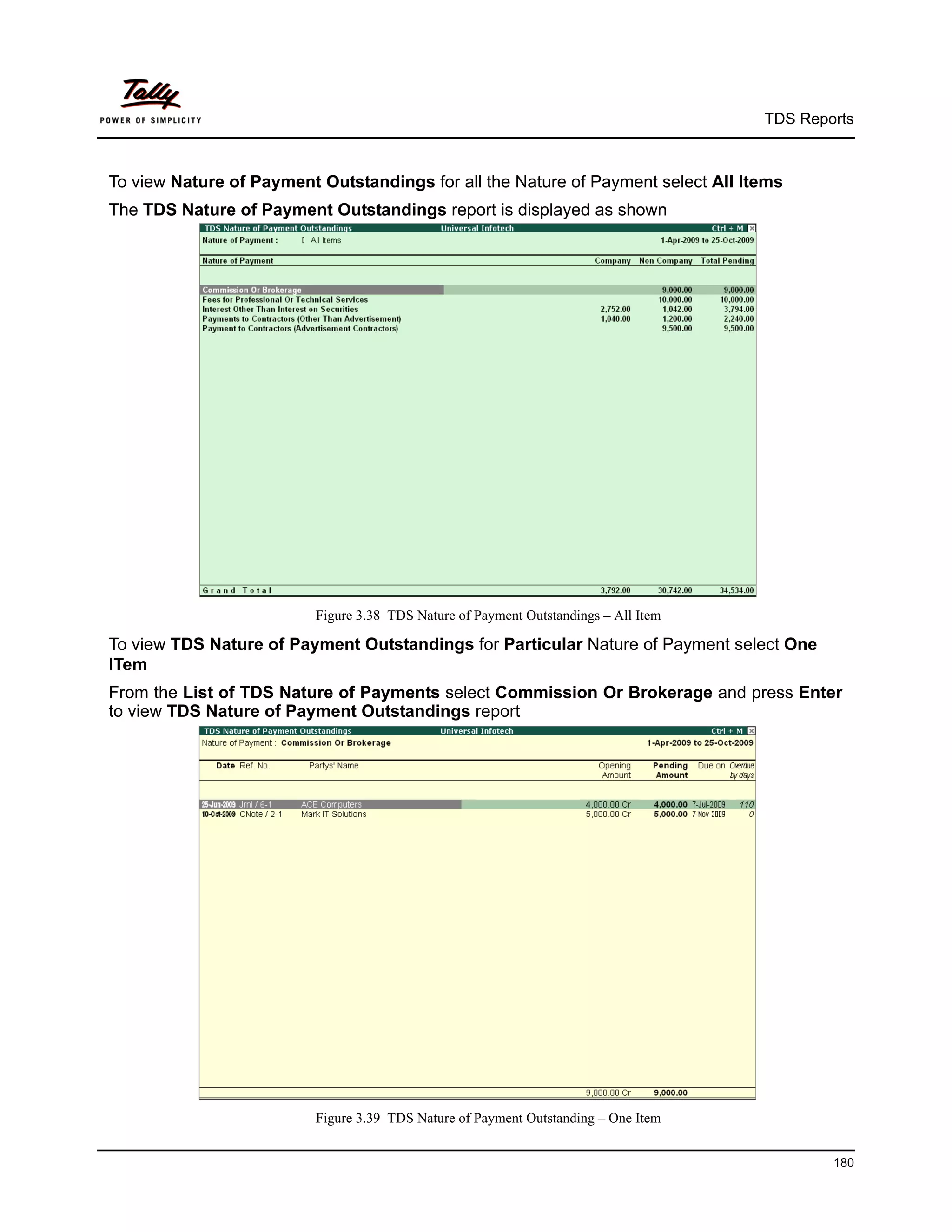 TDS Reports



To view Nature of Payment Outstandings for all the Nature of Payment select All Items
The TDS Nature of Payment Outstandings report is displayed as shown




                          Figure 3.38 TDS Nature of Payment Outstandings – All Item

To view TDS Nature of Payment Outstandings for Particular Nature of Payment select One
ITem
From the List of TDS Nature of Payments select Commission Or Brokerage and press Enter
to view TDS Nature of Payment Outstandings report




                          Figure 3.39 TDS Nature of Payment Outstanding – One Item


                                                                                              180
 