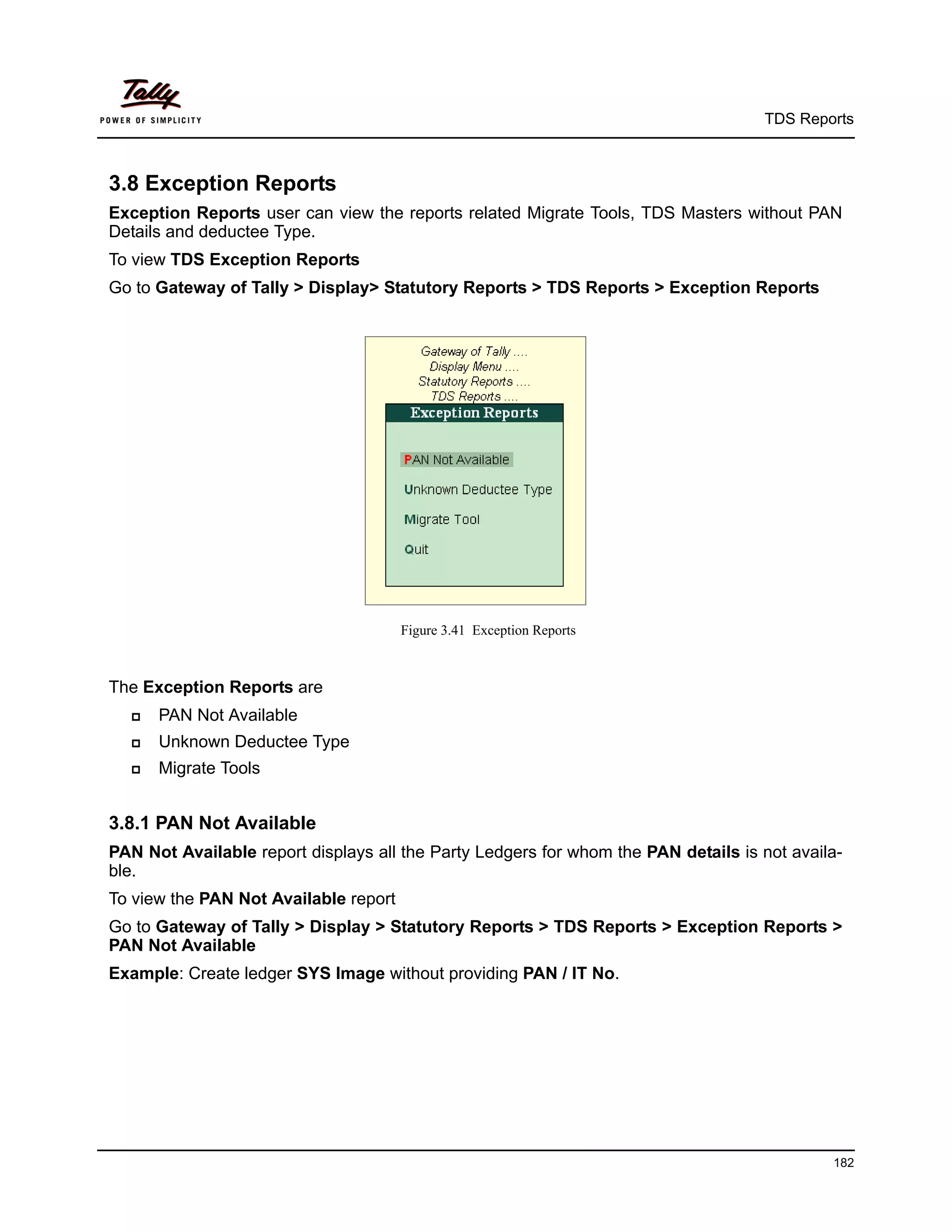 TDS Reports



3.8 Exception Reports
Exception Reports user can view the reports related Migrate Tools, TDS Masters without PAN
Details and deductee Type.
To view TDS Exception Reports
Go to Gateway of Tally > Display> Statutory Reports > TDS Reports > Exception Reports




                                       Figure 3.41 Exception Reports



The Exception Reports are
     PAN Not Available
     Unknown Deductee Type
     Migrate Tools


3.8.1 PAN Not Available
PAN Not Available report displays all the Party Ledgers for whom the PAN details is not availa-
ble.
To view the PAN Not Available report
Go to Gateway of Tally > Display > Statutory Reports > TDS Reports > Exception Reports >
PAN Not Available
Example: Create ledger SYS Image without providing PAN / IT No.




                                                                                             182
 
