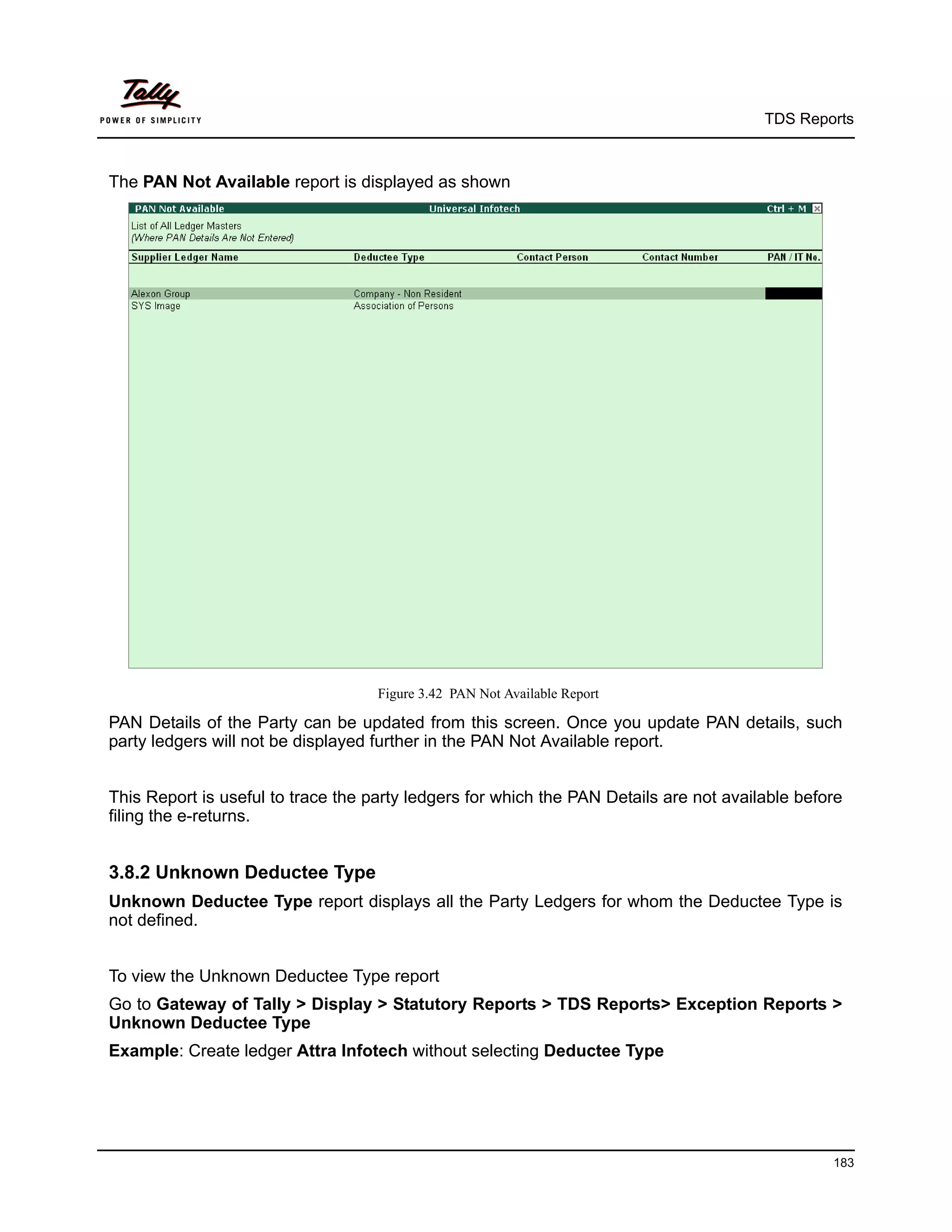 TDS Reports



The PAN Not Available report is displayed as shown




                                    Figure 3.42 PAN Not Available Report

PAN Details of the Party can be updated from this screen. Once you update PAN details, such
party ledgers will not be displayed further in the PAN Not Available report.


This Report is useful to trace the party ledgers for which the PAN Details are not available before
filing the e-returns.


3.8.2 Unknown Deductee Type
Unknown Deductee Type report displays all the Party Ledgers for whom the Deductee Type is
not defined.


To view the Unknown Deductee Type report
Go to Gateway of Tally > Display > Statutory Reports > TDS Reports> Exception Reports >
Unknown Deductee Type
Example: Create ledger Attra Infotech without selecting Deductee Type




                                                                                                 183
 