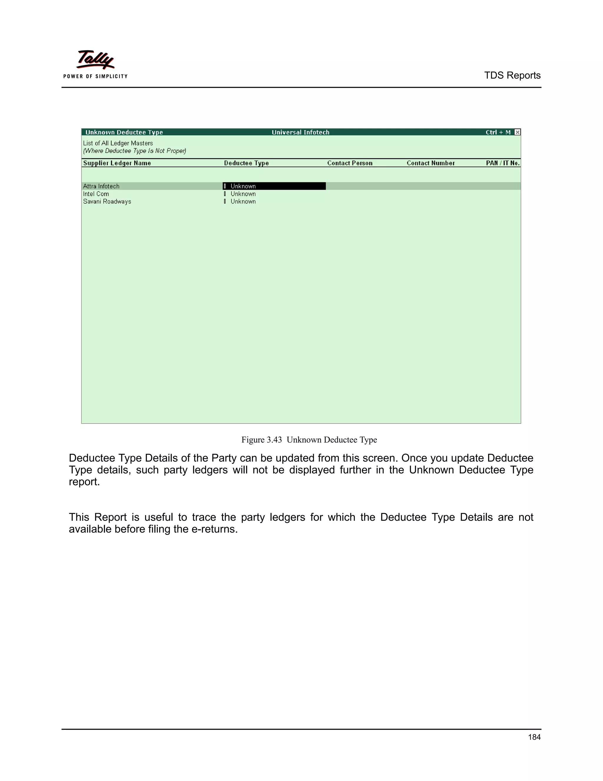 TDS Reports




                                  Figure 3.43 Unknown Deductee Type

Deductee Type Details of the Party can be updated from this screen. Once you update Deductee
Type details, such party ledgers will not be displayed further in the Unknown Deductee Type
report.


This Report is useful to trace the party ledgers for which the Deductee Type Details are not
available before filing the e-returns.




                                                                                          184
 