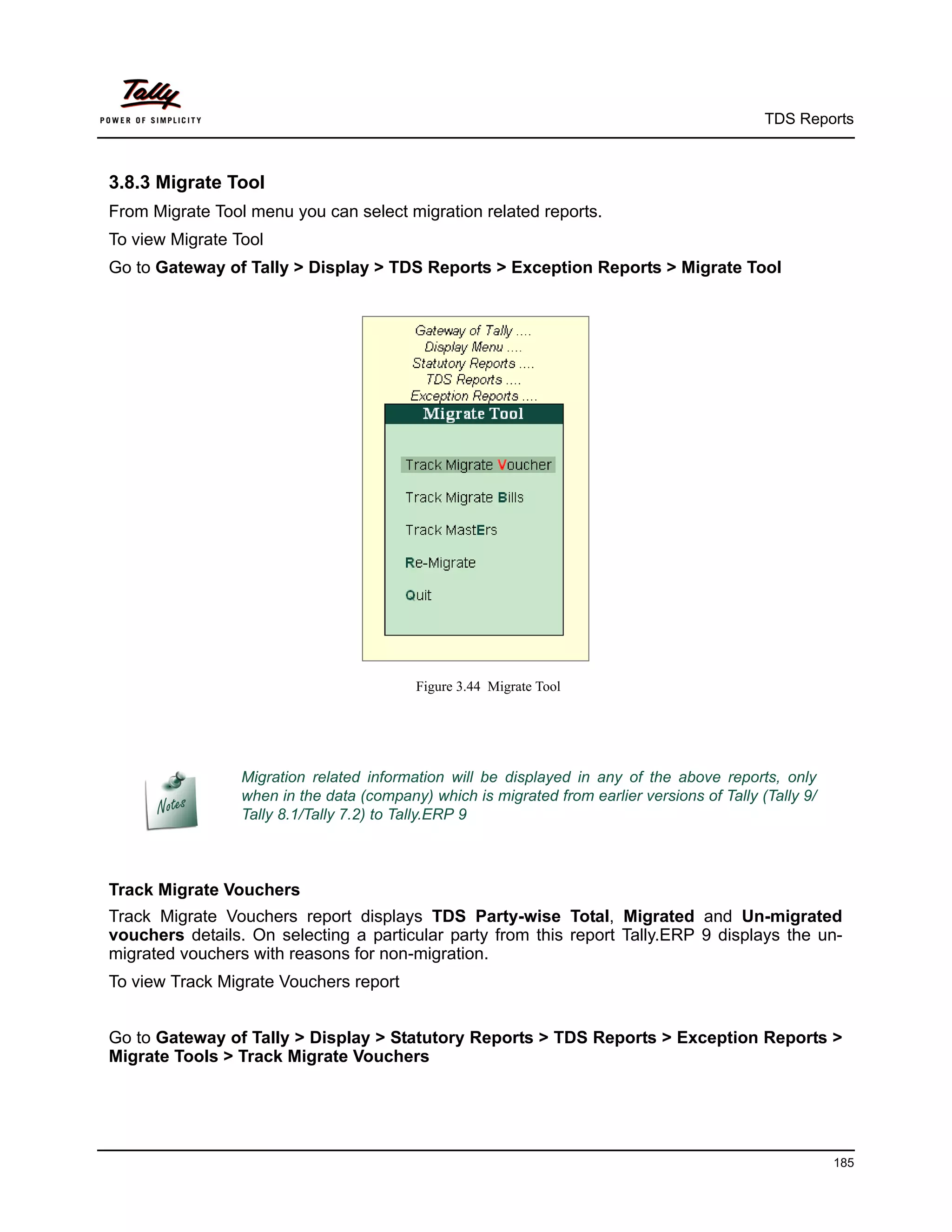 TDS Reports



3.8.3 Migrate Tool
From Migrate Tool menu you can select migration related reports.
To view Migrate Tool
Go to Gateway of Tally > Display > TDS Reports > Exception Reports > Migrate Tool




                                          Figure 3.44 Migrate Tool




                 Migration related information will be displayed in any of the above reports, only
                 when in the data (company) which is migrated from earlier versions of Tally (Tally 9/
                 Tally 8.1/Tally 7.2) to Tally.ERP 9



Track Migrate Vouchers
Track Migrate Vouchers report displays TDS Party-wise Total, Migrated and Un-migrated
vouchers details. On selecting a particular party from this report Tally.ERP 9 displays the un-
migrated vouchers with reasons for non-migration.
To view Track Migrate Vouchers report


Go to Gateway of Tally > Display > Statutory Reports > TDS Reports > Exception Reports >
Migrate Tools > Track Migrate Vouchers




                                                                                                         185
 
