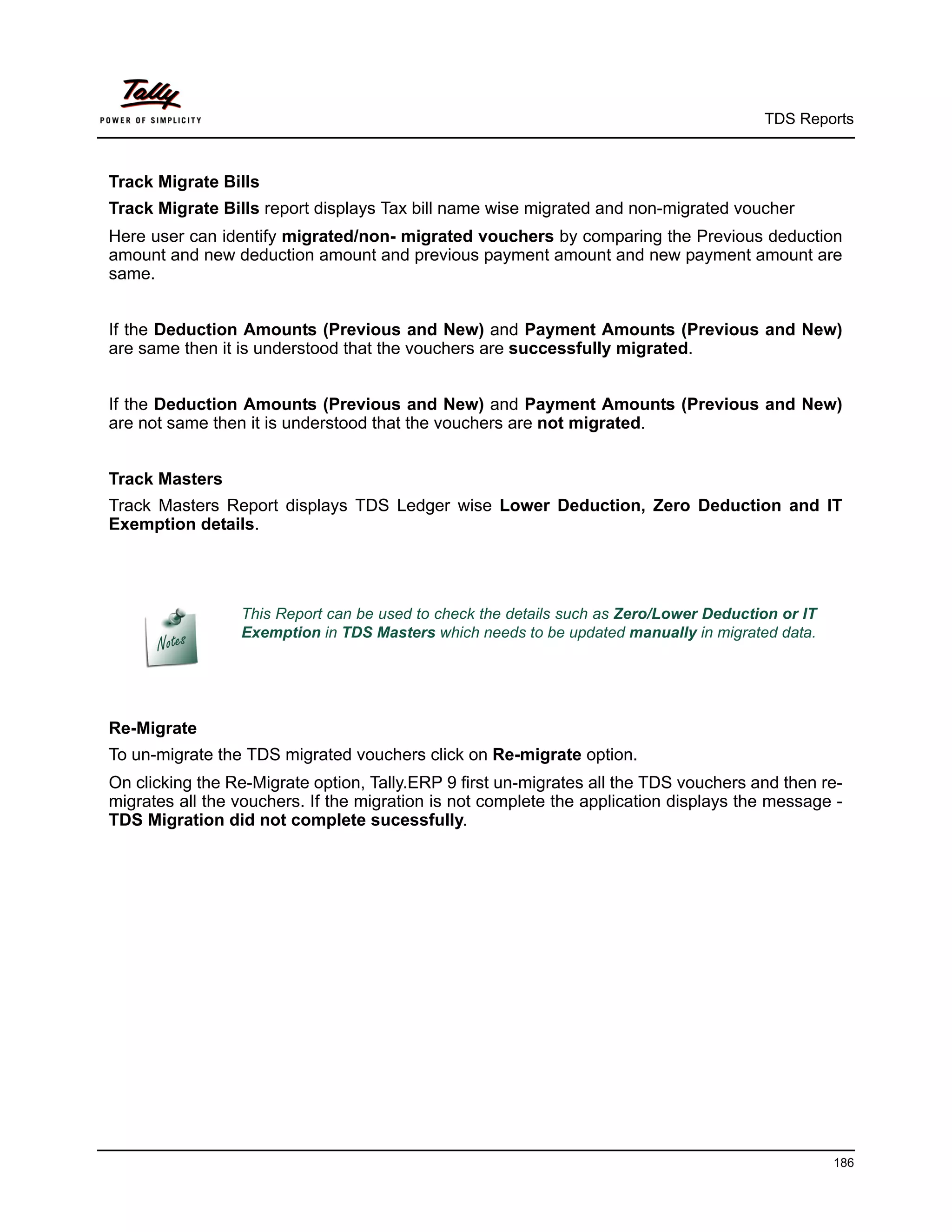 TDS Reports



Track Migrate Bills
Track Migrate Bills report displays Tax bill name wise migrated and non-migrated voucher
Here user can identify migrated/non- migrated vouchers by comparing the Previous deduction
amount and new deduction amount and previous payment amount and new payment amount are
same.


If the Deduction Amounts (Previous and New) and Payment Amounts (Previous and New)
are same then it is understood that the vouchers are successfully migrated.


If the Deduction Amounts (Previous and New) and Payment Amounts (Previous and New)
are not same then it is understood that the vouchers are not migrated.


Track Masters
Track Masters Report displays TDS Ledger wise Lower Deduction, Zero Deduction and IT
Exemption details.




                 This Report can be used to check the details such as Zero/Lower Deduction or IT
                 Exemption in TDS Masters which needs to be updated manually in migrated data.




Re-Migrate
To un-migrate the TDS migrated vouchers click on Re-migrate option.
On clicking the Re-Migrate option, Tally.ERP 9 first un-migrates all the TDS vouchers and then re-
migrates all the vouchers. If the migration is not complete the application displays the message -
TDS Migration did not complete sucessfully.




                                                                                                   186
 